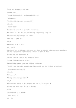 "Deib may dadaaan.." si Lee.
Tumabi ako.
"Oh my Gooooooood!!!! Si Maxweeeellll!!!!"
"Waaaaaaa!!!"
"My Goooddd ang gwapo nyaaaaaa!!!"
dO___Ob
~KNOCK KNOCK~
Kumatok si Maxwell sa pinto'ng nakabukas.
"Silence! Yes Mr. del Valle?" nakangiting tanong nung Lec.
"Pinapatawag nyo daw po ako Sir?"
"Ahh yes.. Come in.."
d>_<b
Magkatabi sila ni Kim!
dO___Ob???
Nginitian sya ni Kim pero tinignan nya lang si Kim at saka dumerecho papalapit
sa Lec kaya parang napapahiyang tumungo na lang si Kim.
"Oh my God ang gwapo nya.."
"Pinalilibutan tayo ng mga gwapo my God!"
"Class silence! Ano ba kayo!?"
Nagtahimikan naman yung mga College students.
"Pssh! E mas maiingay pa pala sa high school ang mga College e hahaha.."
"Sinong may sabi sayo!?"
dO___Ob
"N-Noona.."
"Anong ginagawa nyo dito?!"
d>_<b
"S-Sinamahan namin si Kim magpapirma don sa Lec na yun.."
"Oh my God Dein! It's him!" si Keziah.
dO_Ob
"Sinong him?!" si Noona.
"That guy!!!!!"
dO___Ob
 