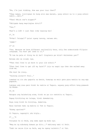 "No, I'm just kidding. How was your tour then?"
"Okay naman, tinitignan ko kung alin mas malaki, yung school na to o yung school
namin...dati."
"Then? Which one's bigger?"
"Obligado bang mag-ingles dito?!"
"Yes."
That's a LIE! I just feel like teasing her!
d^_^b
"H-Ha?! Talaga?!" gulat nyang tanong, natawa ako.
'DORK!'
d^^,b
"Yes. Because we have different nationality here, only few understands Filipino
language. You must get used to it."
"E tae ka pala e! Pinoy ka di ba?! Iinglesin pa kita?! Kalokohan yan!"
Natawa ako sa sinabi nya.
"Then feel free to go back to your old school."
"Then feel free to get off my face!!" inis na sagot nya then she walked away
from me.
She must be crazy.
'Talking alone??? Fool..'
Lumakad na rin ako papunta sa bench, humarap sa main gate para makita ko ang mga
papasok.
Lumipas ang oras pero hindi ko nakita si Taguro, sayang yung effort kong pumasok
ng maaga.
d>_<b
Natapos ang kalahating araw, hindi ko pa rin nakikita si Taguro.
Kapag hinihintay mo talaga, hindi dumadating.
Kaya nung hindi ko hinintay, dumating.
Nasa Canteen kami ng makita ni Tob si Taguro.
"Enemy spotted!"
Si Taguro, napangiti ako bigla..
d^___^b
Tinignan ko si Deib, ang sama agad ng muka nya.
"Wag mo ng subukang dumaan pa dito..." mahinang sabi ni Deib.
"Sabi mo seize fire na Deib, wag ka ngang talkshit." si Tob.
 