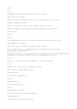 mo!?"
d-_-b
"Hanggang dito ba naman Noona??" bulong ko sa kanya.
"Psh! Pag ikaw talaga.."
"Wag dito okay? Sisirain mo araw ko e.. Kasama ko pa naman si Kim.."
"Sige na pumasok na kayo!"
"Tch.." nginusuan ko sya at saka niyayang umalis sila Kim.
Pagdating naman sa room, ganado nga akong mag-quiz e anak nam----
"Ang hirap!"
dO__Ob
d>___<b
"Got problems Mr. Enrile!?" nanlalaki ang mata'ng tanong sakin ni Lec.
"N-No M-Miss.. S-Sorry.."
"The next time you shouted inside my class, leave!"
"Y-Yes M-Miss sorry.." napapahiyang sabi ko habang naririnig ang mga
bungisngisan ng mga kaklase ko.
Nakakainis! Parati na lang akong ganon! Twing may maiisip ako at nababadtrip ako
naisisigaw ko! Ang mas nakakainis pa don, napapahiya ako parati!
d>___<b
Ending... hindi ko alam kung maipapasa ko yung quiz na yun!
d>_<b
Nag-C.R. ako after class.. Palabas ako nung..
"Mr. Enrile.." tawag sakin ni Lec.
"Y-Yes Miss??"
"You need to study well.."
dO__Ob
"B-Bakit Miss?"
"You failed my quiz.."
dO__Ob
"S-Sigurado ka Miss?"
"Of course!" galit na namang sigaw nya.
"Bakit ganon!?"
"At bakit ako ang tatanongin mo!?"
 