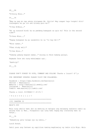 dO___Ob
"S-Sorry Miss.."
d>___<b
"Wag na wag mo nga akong sisigawan Mr. Enrile! May usapan tayo tungkol dito!
Irerespeto mo pa rin ako bilang guro mo!"
"Y-Yes M-Miss.."
"At sa susunod hindi ka na pwedeng bumagsak sa quiz ko! This is the second
time!"
"Y-Yess Miss..."
"Kapag bumagsak ka pa sasabihin ko na 'to kay De---"
"Miss naman.."
"Then study well!"
"Y-Yes Miss.."
"Yabang yabang bagsak naman.." bulong ni Miss habang palayo.
Nagmake face ako nung makalampas sya..
'Badtrip!'
d>___<b
PLEASE DON'T FORGET TO VOTE, COMMENT AND FOLLOW! Thanks a loooot! d^^,v
FOR IMPORTANT UPDATES PLEASE VISIT THE FOLLOWING:
Facebook : https://www.facebook.com/maxinejiji
Twitter : @maxinejiji
Website : http://maxinejiji.weebly.com/
Instagram : @maxinejiji
Tumblr: www.maxinejiji.tumblr.com/
Thanks a looot JIJIERAS!!! d^o^b ?
- m a x i n e j i j i ?
*******************************************
[33] CHAPTER 32
*******************************************
NAIH'S POV
Mula nung umalis kami don sa meeting at matapos ang dalawang subjects namin ay
walang kibo si Max.. Pinapansin nya lang kami kapag may itatanong kami sa
kanya..
d>___<b
'Nabadtrip yata talaga sya ng sobra..'
Lunch Break.
Dahil puno ang Canteen ay napilitan kaming maghiwalay ng table nila Migz. Wala
 