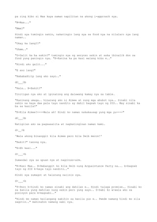 pa ring kibo si Max kaya naman napilitan na akong i-approach sya.
"M-Max..."
"Mmm?"
Hindi sya tumingin sakin, nakatingin lang sya sa food nya na nilalaro nya lang
naman..
"Okay ka lang??"
"Uhmm.."
"G-Galit ka ba sakin?" tumingin sya ng seryoso sakin at saka ibinalik don sa
food yung paningin nya. "K-Kanina ka pa kasi walang kibo e.."
"Hindi ako galit..."
"E ano lang?"
"Nababadtrip lang ako sayo.."
dO___Ob
"Hala.. B-Bakit?"
Tinitigan nya ako at ipinatong ang dalawang kamay nya sa table.
"Kaninang umaga.. hinarang ako ni Aimee at nung mga abubot nya.. Sinabi nila
sakin na kaya daw pala tayo nandito ay dahil bagsak tayo ng SIS.. May sinabi ka
ba sa kanila?"
"K-Kila Aimee?----Wala ah! Hindi ko naman nakakausap yung mga yu----"
dO___Ob
Natigilan ako sa pagsasalita at nagkatinginan naman kami.
d>__<b
'Wala akong binanggit kila Aimee pero kila Deib meron!'
"Bakit?" tanong nya.
"E-Eh kasi..."
d>___<b
Sumandal sya sa upuan nya at nagcross-arm.
"K-Kasi Max.. N-Nabanggit ko kila Deib nung Acquaintance Party na... b-bagsak
tayo ng SIS k-kaya tayo nandito.."
Hindi sya sumagot at halatang naiinis sya.
d>___<b
"P-Pero h-hindi ko naman sinabi ang dahilan e.. Hindi talaga promise.. Sinabi ko
sa kanila yung dahilan nung sakin pero yung sayo.. S-Sabi ko w-wala ako sa
posisyon para m-magsabi.."
"Hindi mo naman kailangang sabihin sa kanila yun e.. Pwede namang hindi mo sila
sagotin.." mahinahon namang sabi nya.
 