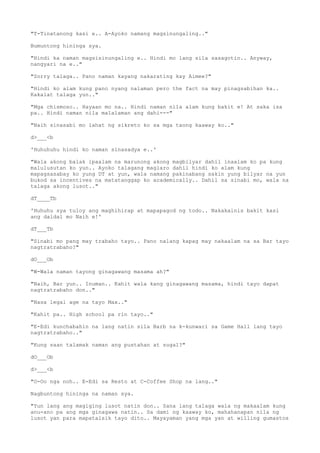 "T-Tinatanong kasi e.. A-Ayoko namang magsinungaling.."
Bumuntong hininga sya.
"Hindi ka naman magsisinungaling e.. Hindi mo lang sila sasagotin.. Anyway,
nangyari na e.."
"Sorry talaga.. Pano naman kayang nakarating kay Aimee?"
"Hindi ko alam kung pano nyang nalaman pero the fact na may pinagsabihan ka..
Kakalat talaga yun.."
"Mga chismoso.. Hayaan mo na.. Hindi naman nila alam kung bakit e! At saka isa
pa.. Hindi naman nila malalaman ang dahi---"
"Naih sinasabi mo lahat ng sikreto ko sa mga taong kaaway ko.."
d>___<b
'Huhuhuhu hindi ko naman sinasadya e..'
"Wala akong balak ipaalam na marunong akong magbilyar dahil inaalam ko pa kung
malulusutan ko yun.. Ayoko talagang maglaro dahil hindi ko alam kung
mapagsasabay ko yung DT at yun, wala namang pakinabang sakin yung bilyar na yun
bukod sa incentives na matatanggap ko academically.. Dahil sa sinabi mo, wala na
talaga akong lusot.."
dT____Tb
'Huhuhu sya tuloy ang maghihirap at mapapagod ng todo.. Nakakainis bakit kasi
ang daldal mo Naih e!'
dT___Tb
"Sinabi mo pang may trabaho tayo.. Pano nalang kapag may nakaalam na sa Bar tayo
nagtratrabaho?"
dO___Ob
"W-Wala naman tayong ginagawang masama ah?"
"Naih, Bar yun.. Inuman.. Kahit wala kang ginagawang masama, hindi tayo dapat
nagtratrabaho don.."
"Nasa legal age na tayo Max.."
"Kahit pa.. High school pa rin tayo.."
"E-Edi kunchabahin na lang natin sila Barb na k-kunwari sa Game Hall lang tayo
nagtratrabaho.."
"Kung saan talamak naman ang pustahan at sugal?"
dO___Ob
d>___<b
"O-Oo nga noh.. E-Edi sa Resto at C-Coffee Shop na lang.."
Nagbuntong hininga na naman sya.
"Yun lang ang magiging lusot natin don.. Sana lang talaga wala ng makaalam kung
anu-ano pa ang mga ginagawa natin.. Sa dami ng kaaway ko, mahahanapan nila ng
lusot yan para mapatalsik tayo dito.. Mayayaman yang mga yan at willing gumastos
 