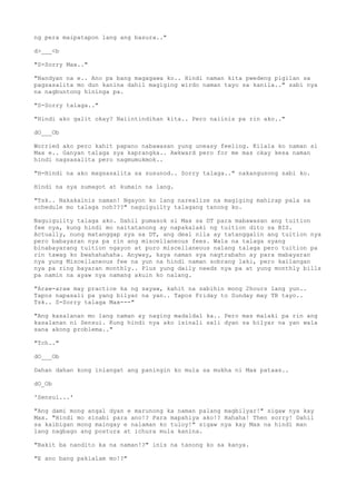 ng pera maipatapon lang ang basura.."
d>___<b
"S-Sorry Max.."
"Nandyan na e.. Ano pa bang magagawa ko.. Hindi naman kita pwedeng pigilan sa
pagsasalita mo dun kanina dahil magiging wirdo naman tayo sa kanila.." sabi nya
na nagbuntong hininga pa.
"S-Sorry talaga.."
"Hindi ako galit okay? Naiintindihan kita.. Pero naiinis pa rin ako.."
dO___Ob
Worried ako pero kahit papano nabawasan yung uneasy feeling. Kilala ko naman si
Max e.. Ganyan talaga sya kaprangka.. Awkward pero for me mas okay kesa naman
hindi nagsasalita pero nagmumukmok..
"H-Hindi na ako magsasalita sa susunod.. Sorry talaga.." nakangusong sabi ko.
Hindi na sya sumagot at kumain na lang.
"Tsk.. Nakakainis naman! Ngayon ko lang narealize na magiging mahirap pala sa
schedule mo talaga noh???" naguiguilty talagang tanong ko.
Naguiguilty talaga ako. Dahil pumasok si Max sa DT para mabawasan ang tuition
fee nya, kung hindi mo naitatanong ay napakalaki ng tuition dito sa BIS.
Actually, nung matanggap sya sa DT, ang deal nila ay tatanggalin ang tuition nya
pero babayaran nya pa rin ang miscellaneous fees. Wala na talaga syang
binabayarang tuition ngayon at puro miscellaneous nalang talaga pero tuition pa
rin tawag ko bwahahahaha. Anyway, kaya naman sya nagtrabaho ay para mabayaran
nya yung Miscellaneous fee na yun na hindi naman sobrang laki, pero kailangan
nya pa ring bayaran monthly.. Plus yung daily needs nya pa at yung monthly bills
pa namin na ayaw nya namang akuin ko nalang.
"Araw-araw may practice ka ng sayaw, kahit na sabihin mong 2hours lang yun..
Tapos napasali pa yang bilyar na yan.. Tapos Friday to Sunday may TB tayo..
Tsk.. S-Sorry talaga Max---"
"Ang kasalanan mo lang naman ay naging madaldal ka.. Pero mas malaki pa rin ang
kasalanan ni Sensui. Kung hindi nya ako isinali sali dyan sa bilyar na yan wala
sana akong problema.."
"Tch.."
dO___Ob
Dahan dahan kong iniangat ang paningin ko mula sa mukha ni Max pataas..
dO_Ob
'Sensui...'
"Ang dami mong angal dyan e marunong ka naman palang magbilyar!" sigaw nya kay
Max. "Hindi mo sinabi para ano!? Para mapahiya ako!? Hahaha! Then sorry! Dahil
sa kaibigan mong maingay e nalaman ko tuloy!" sigaw nya kay Max na hindi man
lang nagbago ang postura at ichura mula kanina.
"Bakit ba nandito ka na naman!?" inis na tanong ko sa kanya.
"E ano bang pakialam mo!?"
 