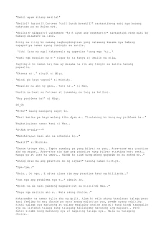 "Dahil ayaw kitang makita!"
"Hello?? Parrot?? Canteen 'to!! Lunch break???" sarkastikong sabi nya habang
nakaturo pa sa Rolex nya.
"Hello??? Siopao??? Customers 'to!! Ayun ang counter???" sarkastiko ring sabi ko
habang nakaturo sa line.
Rinig na rinig ko namang nagbungisngisan yung dalawang kasama nya habang
napapahiya naman syang tumingin sa kanila.
"Tch! Tara na nga! Nakakawala ng appetite 'tong mga 'to.."
"Kami nga nawalan na e!" sigaw ko sa kanya at umalis na sila.
Pagtingin ko naman kay Max ay masama na rin ang tingin sa kanila habang
papaalis.
"Eksena ah.." singit ni Migz.
"Hindi pa kayo tapos?" si Michiko.
"Nawalan na ako ng gana.. Tara na.." si Max.
Umalis na kami sa Canteen at tumambay na lang sa Batibot.
"May problema ba?" si Migz.
dO_Ob
"H-Ha?" maang maangang sagot ko.
"Kasi kanina pa kayo walang kibo dyan e.. Tinatanong ko kung may problema ba.."
Nagkatinginan naman kami ni Max..
"A-Ahh w-wala---"
"Mahihirapan kasi ako sa schedule ko.."
"Bakit?" si Michiko.
"Dance troupe ako.. Tapos sumabay pa yang bilyar na yan.. Araw-araw may practice
ako ng sayaw.. Araw-araw rin daw ang practice nung bilyar starting next week..
Maaga pa at late na umuwi.. Hindi ko alam kung anong gagawin ko sa sched ko.."
"Anong oras ba ang practice mo ng sayaw?" tanong naman ni Migz.
"5pm-7pm.."
"Hala.. Oo nga.. E after class rin may practice kayo ng billiards.."
"Yun nga ang problema nya e.." singit ko.
"Hindi ka na kasi pwedeng magback-out sa billiards Max.."
"Kaya nga naiinis ako e.. Wala akong choice.."
Nakaramdam na naman tuloy ako ng guilt. Alam ko wala akong kasalanan talaga pero
kasi feeling ko may chance pa sana syang malusutan yun, pwede nyang sabihing
hindi talaga sya marunong at walang magiging choice ang BIS kung hindi tanggalin
sya sa listahan talaga kung talagang kailangang marunong ang maglaro.. Pero
dahil sinabi kong marunong sya at magaling talaga sya.. Wala na talagang
choice..
 