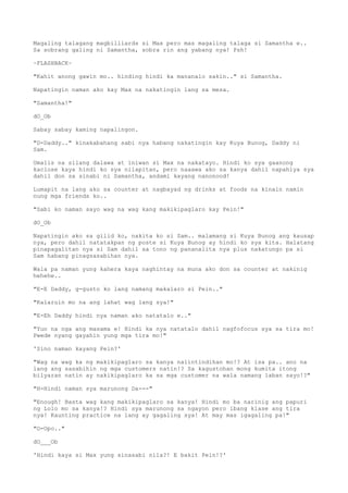 Magaling talagang magbilliards si Max pero mas magaling talaga si Samantha e..
Sa sobrang galing ni Samantha, sobra rin ang yabang nya! Psh!
~FLASHBACK~
"Kahit anong gawin mo.. hinding hindi ka mananalo sakin.." si Samantha.
Napatingin naman ako kay Max na nakatingin lang sa mesa.
"Samantha!"
dO_Ob
Sabay sabay kaming napalingon.
"D-Daddy.." kinakabahang sabi nya habang nakatingin kay Kuya Bunog, Daddy ni
Sam.
Umalis na silang dalawa at iniwan si Max na nakatayo. Hindi ko sya gaanong
kaclose kaya hindi ko sya nilapitan, pero naaawa ako sa kanya dahil napahiya sya
dahil don sa sinabi ni Samantha, andami kayang nanonood!
Lumapit na lang ako sa counter at nagbayad ng drinks at foods na kinain namin
nung mga friends ko..
"Sabi ko naman sayo wag na wag kang makikipaglaro kay Pein!"
dO_Ob
Napatingin ako sa gilid ko, nakita ko si Sam.. malamang si Kuya Bunog ang kausap
nya, pero dahil natatakpan ng poste si Kuya Bunog ay hindi ko sya kita. Halatang
pinapagalitan nya si Sam dahil sa tono ng pananalita nya plus nakatungo pa si
Sam habang pinagsasabihan nya.
Wala pa naman yung kahera kaya naghintay na muna ako don sa counter at nakinig
hehehe..
"E-E Daddy, g-gusto ko lang namang makalaro si Pein.."
"Kalaruin mo na ang lahat wag lang sya!"
"E-Eh Daddy hindi nya naman ako natatalo e.."
"Yun na nga ang masama e! Hindi ka nya natatalo dahil nagfofocus sya sa tira mo!
Pwede nyang gayahin yung mga tira mo!"
'Sino naman kayang Pein?'
"Wag na wag ka ng makikipaglaro sa kanya naiintindihan mo!? At isa pa.. ano na
lang ang sasabihin ng mga customers natin!? Sa kagustohan mong kumita itong
bilyaran natin ay nakikipaglaro ka sa mga customer na wala namang laban sayo!?"
"H-Hindi naman sya marunong Da---"
"Enough! Basta wag kang makikipaglaro sa kanya! Hindi mo ba narinig ang papuri
ng Lolo mo sa kanya!? Hindi sya marunong sa ngayon pero ibang klase ang tira
nya! Kaunting practice na lang ay gagaling sya! At may mas igagaling pa!"
"O-Opo.."
dO___Ob
'Hindi kaya si Max yung sinasabi nila?! E bakit Pein!?'
 