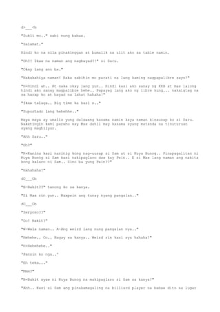 d>___<b
"Sukli mo.." sabi nung babae.
"Salamat."
Hindi ko na sila pinakinggan at bumalik na ulit ako sa table namin.
"Oh?! Ikaw na naman ang nagbayad?!" si Saru.
"Okay lang ano ba."
"Nakakahiya naman! Baka sabihin mo parati na lang kaming nagpapalibre sayo!"
"H-Hindi ah.. At saka okay lang yun.. Hindi kasi ako sanay ng KKB at mas lalong
hindi ako sanay magpalibre hehe.. Papayag lang ako ng libre kung... nakalatag na
sa harap ko at bayad na lahat hahaha!"
"Ikaw talaga.. Big time ka kasi e.."
"Suportado lang hehehhe.."
Maya maya ay umalis yung dalawang kasama namin kaya naman kinausap ko si Saru.
Nakatingin kami pareho kay Max dahil may kasama syang matanda na tinuturuan
syang magbilyar.
"Ahh Saru.."
"Oh?"
"K-Kanina kasi narinig kong nag-uusap si Sam at si Kuya Bunog.. Pinapagalitan ni
Kuya Bunog si Sam kasi nakipaglaro daw kay Pein.. E si Max lang naman ang nakita
kong kalaro ni Sam.. Sino ba yung Pein??"
"Hahahaha!"
dO___Ob
"B-Bakit??" tanong ko sa kanya.
"Si Max rin yun.. Maxpein ang tunay nyang pangalan.."
dO___Ob
"Seryoso??"
"Oo! Bakit?"
"W-Wala naman.. A-Ang weird lang nung pangalan nya.."
"Hehehe.. Oo.. Bagay sa kanya.. Weird rin kasi sya hahaha!"
"H-Hehehehe.."
'Pansin ko nga..'
"Eh teka..."
"Mmm?"
"B-Bakit ayaw ni Kuya Bunog na makipaglaro si Sam sa kanya?"
"Ahh.. Kasi si Sam ang pinakamagaling na billiard player na babae dito sa lugar
 