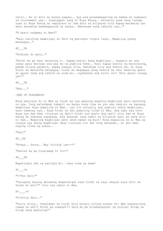 natin.. As in dito sa buong Laguna.. Sya ang pinakamagaling sa babae at sumasali
sa tournament yan.. Inaalagaan lang ni Kuya Bunog.. Actually ayaw lang talaga
nyan ni Kuya Bunog na naglalaro si Sam dito sa bilyaran nila kapag maraming tao
kasi maraming makakapanood sa kanya.. Makukuwa yung tekniks nya.."
"E bakit nadamay si Max?"
"Kasi natutong magbilyar si Pein ng patingin tingin lang.. Magaling syang
mangopya.."
dO___Ob
"H-Hindi ko gets.."
"Hindi ka pa kasi marunong e.. Kapag natuto kang magbilyar.. Gagawin mo ang
lahat para maitago ang way mo ng pagtira hehe.. Kasi kapag nakita ng marurunong,
pwede nilang gayahin, kapag nagaya nila, makukuwa nila ang teknik mo, at kung
hindi ka marunong mangopya, hindi mo magagaya yung teknik ng iba, meaning ganon
at ganon lang ang teknik na alam mo.. nyahahaha ang korni no?! Pero ganon talaga
yun!"
dO___Ob
"Ahh..."
~END OF FLASHBACK~
Nung makilala ko si Max ay hindi pa sya gaanong magalig magbilyar pero marunong
na sya. Yung matandang lumapit sa kanya nung tima na yun ang nagturo sa kanyang
magbilyar kaya gumaling si Max.. yun rin actually ang nagturo sakin magbilyar,
kaso namatay sya.. Kaya hindi na ako gumaling tulad ni Max. Ang sabi nya noon
kaya nya daw kami tinuruan ay dahil hindi nya gusto ang ugali nila Sam at Kuya
Bunog na sobrang yayabang. Ang kasundo lang namin sa bilyaran kasi ay yung Lolo
ni Sam.. Magaling magbilyar pero ubod naman ng bait! Nung magaling na si Max ay
niyaya nya akong magbilyar kaya tinuruan rin ako nung matanda.. at don kami
naging close ng sobra..
"Hoy!"
dO__Ob
"A-Ayy.. Sorry.. May iniisip lan---"
"Kanina ka pa tinatawag ni Sir!"
dO___Ob
Napatingin ako sa paligid ko.. nasa room na kame!
d>___<b
"Y-Yes Serr?"
"Talagang kayong dalawang magkaibigan kayo hindi na kayo umayos ayos dito sa
klase ko ano!?" turo nya samin ni Max.
d>____<b
"S-Sorry Serr.."
"Sorry sorry.. Pasalamat ka hindi kita binato nitong eraser ko! Aba nakakailang
tawag na ako!? Hindi pa sumagot!? Daig mo pa binabangungot ng gising! Hirap na
hirap kang gumising!"
 