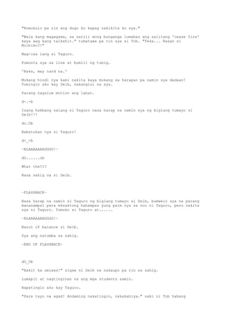 "Kumukulo pa rin ang dugo ko kapag nakikita ko sya."
"Wala kang magagawa, sa sarili mong bunganga lumabas ang salitang 'cease fire'
kaya wag kang talkshit." tumatawa pa rin sya si Tob. "Teka... Nasan si
Michiko?!"
Mag-isa lang si Taguro.
Pumunta sya sa line at bumili ng tubig.
'Naks, may card na.'
Mukang hindi nya kami nakita kaya mukang sa harapan pa namin sya dadaan!
Tumingin ako kay Deib, nakangisi na sya.
Parang nagslow motion ang lahat.
d-.-b
Isang hakbang nalang ni Taguro nasa harap na namin sya ng biglang tumayo si
Deib!!!
do.Ob
Babatukan nya si Taguro!
d>_<b
~BLAAAAAAAGGGG!~
dO......ob
What the???
Nasa sahig na si Deib.
~FLASHBACK~
Nasa harap na namin si Taguro ng biglang tumayo si Deib, bumwelo sya na parang
mananampal para eksaktong hahampas yung palm nya sa noo ni Taguro, pero nakita
sya ni Taguro. Yumuko si Taguro at......
~BLAAAAAAAGGGG!~
Naout of balance si Deib.
Sya ang natumba sa sahig.
~END OF FLASHBACK~
dO_Ob
"Bakit ka umiwas!" sigaw ni Deib na nakaupo pa rin sa sahig.
Lumapit at nagtinginan na ang mga students samin.
Napatingin ako kay Taguro.
"Pare tayo na agad! Andaming nakatingin, nakakahiya." sabi ni Tob habang
 