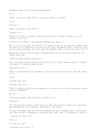 Napayuko naman ako sa sobrang pagkapahiya.
d>_<b
"What is Upsilon Sigma Phi?!!" sigaw na tanong ni Ciufan!
d>_<b
"S-Serr.."
"What is Upsilon Sigma Phi?!!"
"U-Upsil----"
"Alam mo o hindi mo alam!? Graded recitation 'to! Sinabi ko naman sa inyo
kahapon hindi ba?!"
"A-Akala ko po kasi si Max unang tatawagin nyo kaya..."
"At sa tingin mo ganon ako kadali!? Na kapag sinabi ko ay gagawin ko agad agad!?
Ha! Mautak 'to! Alam kong ang iba sa inyo hindi maghahanda dahil sinabi ko kung
sinong unang tatawagin ko! Kaya ikaw ang sumagot! What is Upsilon Sigma Phi?!!"
Napatingin sakin bigla si Max at napakatingin rin ako sa kanya. Nakataas ang
isang kilay nya.
"Pwede po bang Tagalog S-Serr??"
"Ha! Ang lakas ng loob mong itanong sakin yan?! E kung ibagsak kita sa subject
ko ngayon!?" sigaw na naman ng Lec.
"Wag naman Serr.."
"Puro ka daydreaming! May napapala ka ba?! At anong iniisip mo?! Ang mga nobyo
mo!?"
dO_Ob
'Single kaya ako!'
"H-Hindi Serr ah.."
"Sus! At anong iniisip mong ginagawa nyo ng nobyo mo ha?! Ang inyong mga labing
labing?! Hahahaha!"
dO__Ob
"Serr hindi naman yata tama ang sinasabi nyo.."
'Bastos!'
"At sino ka para sabihin sakin kung ano ang tama at mali!? Wala ka sa posisyon
para pagsabihan ako ng ganyan! Estudyante lang kita!"
"E wala rin naman kayo sa posisyong pagsabihan ako ng ganyan Serr.. Estudyante
nyo lang ako pero nakakabastos naman po ang sinabi nyo.." malumanay na sabi ko.
"A-Anak ng---Get out!"
"Serr.."
"I said get out!"
"S-Sasagot na ko Serr.."
 