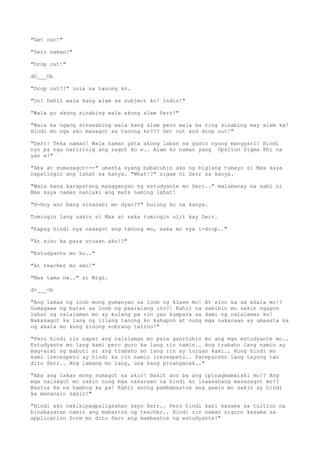 "Get out!"
"Serr naman!"
"Drop out!"
dO___Ob
"Drop out?!" inis na tanong ko.
"Oo! Dahil wala kang alam sa subject ko! Indio!"
"Wala po akong sinabing wala akong alam Serr!"
"Wala ka ngang sinasabing wala kang alam pero wala ka ring sinabing may alam ka!
Hindi mo nga ako masagot sa tanong ko??? Get out and drop out!"
"Serr! Teka naman! Wala naman yata akong laban sa gusto nyong mangyari! Hindi
nyo pa nga naririnig ang sagot ko e.. Alam ko naman yang Upsilon Sigma Phi na
yan e!"
"Aba at sumasagot---" umasta syang babatuhin ako ng biglang tumayo si Max kaya
napatingin ang lahat sa kanya. "What!?" sigaw ni Serr sa kanya.
"Wala kang karapatang mangganyan ng estudyante mo Serr.." malumanay na sabi ni
Max kaya naman nanlaki ang mata naming lahat!
"H-Hoy ano bang sinasabi mo dyan??" bulong ko sa kanya.
Tumingin lang sakin si Max at saka tumingin ulit kay Serr.
"Kapag hindi nya nasagot ang tanong mo, saka mo sya i-drop.."
"At sino ka para utusan ako!?"
"Estudyante mo ko.."
"At teacher mo ako!"
"Max tama na.." si Migz.
d>___<b
"Ang lakas ng loob mong gumanyan sa loob ng klase mo! At sino ka sa akala mo!?
Gumagawa ng batas sa loob ng paaralang ito?! Kahit na sabihin mo sakin ngayon
lahat ng nalalaman mo ay kulang pa rin yan kumpara sa dami ng nalalaman ko!
Nakasagot ka lang ng iilang tanong ko kahapon at nung mga nakaraan ay umaasta ka
ng akala mo kung sinong sobrang talino!"
"Pero hindi rin sapat ang nalalaman mo para ganitohin mo ang mga estudyante mo..
Estudyante mo lang kami pero guro ka lang rin namin.. Ang trabaho lang namin ay
mag-aral ng mabuti at ang trabaho mo lang rin ay turuan kami.. Kung hindi mo
kami irerespeto ay hindi ka rin namin irerespeto.. Parepareho lang tayong tao
dito Serr.. Ang lamang mo lang, una kang pinanganak.."
"Aba ang lakas mong sumagot sa akin! Bakit ano ba ang ipinagmamalaki mo!? Ang
mga naisagot mo sakin nung mga nakaraan na hindi ko inaasahang masasagot mo!?
Bastos ka na hambog ka pa! Kahit anong pambabastos ang gawin mo sakin ay hindi
ka mananalo sakin!"
"Hindi ako nakikipagpaligsahan sayo Serr.. Pero hindi kasi kasama sa tuition na
binabayaran namin ang mabastos ng teacher.. Hindi rin naman siguro kasama sa
application form mo dito Serr ang mambastos ng estudyante?"
 