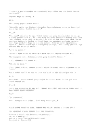 "T-Teka.. E ano ng gagawin natin ngayon?! Baka i-drop nga tayo nun?! Pano na
tayo nyan?!"
"Pupunta tayo sa Library.."
dO_Ob
"Ha?! Anong gagawin natin don?!"
"Babasahin natin yung Student's Manual.. Kapag nahanapan ko sya ng lusot yari
talaga sya sakin.. Bastos pala ah.."
d>___<b
"Teka nga!" pinigilan ko sya. "Kahit naman tama yung ipinaglalaban mo mali pa
rin yung ginawa natin e.. Mali yung kung anu-anong iniisip ko habang nagkaklase
tayo! Sobrang lutang lang talaga ako.. ni hindi ko nga namalayang nasa room na
pala tayo kaiisip ko kanina e.. Hindi tama yung pagsagot na ginawa natin sa
kanya kaya pwede ba? Tayo na lang ang sumuko.. Wala pa tayong ipagmamalaki
ngayon e.. Teacher natin sya at estudyante nya tayo.. Kahit anong gawin mo, sya
yung mas may authority satin.."
"Ayoko ng ganon.."
"Oo nga.. Ayaw mo nga ng ganon pero wala nga kasi tayong magagawa e.."
"May magagawa tayo.. Babasahin natin yung Student's Manual.."
"Tsk.. nakakainis ka naman e.."
"Edi ako na lang.."
"Teka! Teka! Sige na! Sasama na ako.. Pucha! Mayayari tayo sa ginagawa nating
'to e.."
"Kahit naman bumalik ka don sa klase nun hindi ka rin tatanggapin non.."
d>_<b
"Pero teka.. San mo nabasa yung sinagot mo kanina? Hindi ko alam yun ah??"
takang tanong nya.
d>___<b
Isa sa mga pinakaayaw ko kay Max.. 'KAPAG WALA SYANG PAKIALAM SA ISANG BAGAY...
WALA TALAGA SYANG PAKIALAM!'
d>_<b
"Sa internet.."
"Tss.. Hanapin mo sa libro.. Gusto kong mabasa yun.."
PLEASE DON'T FORGET TO VOTE, COMMENT AND FOLLOW! Thanks a loooot! d^^,v
FOR IMPORTANT UPDATES PLEASE VISIT THE FOLLOWING:
Facebook : https://www.facebook.com/maxinejiji
Twitter : @maxinejiji
Website : http://maxinejiji.weebly.com/
Instagram : @maxinejiji
 