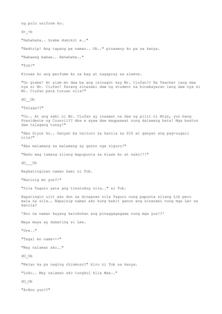ng polo uniform ko.
d>_<b
"Hahahaha.. Grabe dumikit e.."
"Badtrip! Ang tapang pa naman.. Oh.." pinaamoy ko pa sa kanya.
"Babaeng babae.. Hehehehe.."
"Tch!"
Kinuwa ko ang perfume ko sa bag at nagspray sa sleeve.
"Oo grabe! At alam mo daw ba ang isinagot kay Mr. Ciufan?? Na Teacher lang daw
nya si Mr. Ciufan! Parang sinasabi daw ng student na binabayaran lang daw nya si
Mr. Ciufan para turuan sila!"
dO__Ob
"Talaga??"
"Oo.. At ang sabi ni Mr. Ciufan ay inaawat na daw ng pilit ni Migz, yun bang
Presidente ng Council?? Aba e ayaw daw magpaawat nung dalawang bata! Mga bastos
daw talagang tunay!"
"Aba Diyos ko.. Ganyan ba naituro sa kanila sa SIS at ganyan ang pag-uugali
nila?"
"Aba malamang sa malamang ay ganon nga siguro!"
"Nako wag lamang silang mapupunta sa klase ko at nako!!!"
dO___Ob
Nagkatinginan naman kami ni Tob.
"Narinig mo yun?!"
"Sila Taguro yata ang tinutukoy nila.." si Tob.
Napatingin ulit ako don sa dinaanan nila Taguro nung papunta silang Lib pero
wala na sila.. Napaisip naman ako kung bakit ganon ang sinasabi nung mga Lec sa
kanila?
'Ano na naman kayang kalokohan ang pinaggagagawa nung mga yun!?'
Maya maya ay dumating si Lee.
"Dre.."
"Tagal mo nama---"
"May nalaman ako.."
dO_Ob
"Kelan ka pa naging chismoso?" biro ni Tob sa kanya.
"Loko.. May nalaman ako tungkol kila Max.."
dO_Ob
"A-Ano yun??"
 