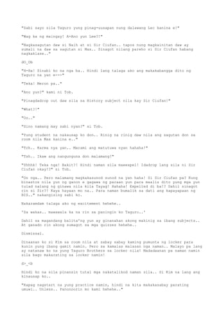 "Sabi sayo sila Taguro yung pinag-uusapan nung dalawang Lec kanina e!"
"Wag ka ng maingay! A-Ano yun Lee?!"
"Nagkasagutan daw si Naih at si Sir Ciufan.. tapos nung magkainitan daw ay
sumali na daw sa sagutan si Max.. Sinagot nilang pareho si Sir Ciufan habang
nagkaklase.."
dO_Ob
"H-Ha! Sinabi ko na nga ba.. Hindi lang talaga ako ang makakabangga dito ng
Taguro na yan e---"
"Teka! Meron pa.."
"Ano yun?" kami ni Tob.
"Pinagdadrop out daw sila sa History subject nila kay Sir Ciufan!"
"What?!"
"Oo.."
"Sino namang may sabi nyan?" si Tob.
"Yung student na nakausap ko don.. Rinig na rinig daw nila ang sagutan don sa
room nila Max kanina e.."
"Tch.. Karma nya yan.. Marami ang matutuwa nyan hahaha!"
"Tsh.. Ikaw ang nangunguna don malamang!"
"Shhhk! Teka nga! Bakit?! Hindi naman sila maeexpel! Idadrop lang sila ni Sir
Ciufan okay!?" si Tob.
"Oo nga.. Pero malamang magkakasunod sunod na yan haha! Si Sir Ciufan pa? Kung
binastos nila yun ng ganon e gagawa ng paraan yun para maalis dito yung mga yun
tulad nalang ng ginawa nila kila Tayag! Hahaha! Expelled di ba!? Dahil sinagot
rin si Sir?! Kaya hayaan mo na.. Para naman bumalik sa dati ang kapayapaan ng
BIS.." nakangising sabi ko.
Nakaramdam talaga ako ng excitement hehehe..
'Sa wakas.. mawawala ka na rin sa paningin ko Taguro..'
Dahil sa magandang balita'ng yun ay ginanahan akong makinig sa ibang subjects..
At ganado rin akong sumagot sa mga quizzes hehehe..
Dismissal.
Dinaanan ko si Kim sa room nila at sabay sabay kaming pumunta ng locker para
kunin yung ibang gamit namin. Pero sa kamalas malasan nga naman.. Malayo pa lang
ay natanaw ko na yung Taguro Brothers sa locker nila! Madadaanan pa naman namin
sila bago makarating sa locker namin!
d>_<b
Hindi ko na sila pinansin tutal mga nakatalikod naman sila.. Si Kim na lang ang
kinausap ko..
"Kapag nagstart na yung practice namin, hindi na kita makakasabay parating
umuwi.. Unless.. Panonoorin mo kami hehehe.."
 