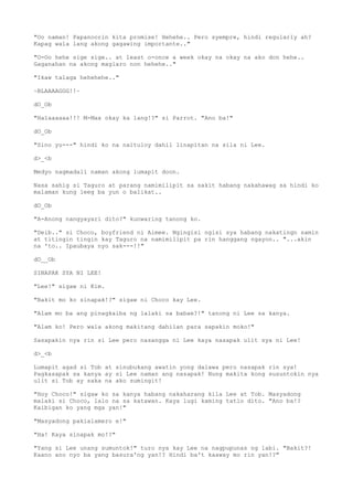 "Oo naman! Papanoorin kita promise! Hehehe.. Pero syempre, hindi regularly ah?
Kapag wala lang akong gagawing importante.."
"O-Oo hehe sige sige.. at least o-once a week okay na okay na ako don hehe..
Gaganahan na akong maglaro non hehehe.."
"Ikaw talaga hehehehe.."
~BLAAAAGGG!!~
dO_Ob
"Halaaaaaa!!! M-Max okay ka lang!?" si Parrot. "Ano ba!"
dO_Ob
"Sino yu---" hindi ko na naituloy dahil linapitan na sila ni Lee.
d>_<b
Medyo nagmadali naman akong lumapit doon.
Nasa sahig si Taguro at parang namimilipit sa sakit habang nakahawag sa hindi ko
malaman kung leeg ba yun o balikat..
dO_Ob
"A-Anong nangyayari dito?" kunwaring tanong ko.
"Deib.." si Choco, boyfriend ni Aimee. Ngingisi ngisi sya habang nakatingn samin
at titingin tingin kay Taguro na namimilipit pa rin hanggang ngayon.. "...akin
na 'to.. Ipaubaya nyo sak---!!"
dO__Ob
SINAPAK SYA NI LEE!
"Lee!" sigaw ni Kim.
"Bakit mo ko sinapak!?" sigaw ni Choco kay Lee.
"Alam mo ba ang pinagkaiba ng lalaki sa babae?!" tanong ni Lee sa kanya.
"Alam ko! Pero wala akong makitang dahilan para sapakin moko!"
Sasapakin nya rin si Lee pero nasangga ni Lee kaya nasapak ulit sya ni Lee!
d>_<b
Lumapit agad si Tob at sinubukang awatin yong dalawa pero nasapak rin sya!
Pagkasapak sa kanya ay si Lee naman ang nasapak! Nung makita kong susuntokin nya
ulit si Tob ay saka na ako sumingit!
"Hoy Choco!" sigaw ko sa kanya habang nakaharang kila Lee at Tob. Masyadong
malaki si Choco, lalo na sa katawan. Kaya lugi kaming tatlo dito. "Ano ba!?
Kaibigan ko yang mga yan!"
"Masyadong pakialamero e!"
"Ha! Kaya sinapak mo!?"
"Yang si Lee unang sumuntok!" turo nya kay Lee na nagpupunas ng labi. "Bakit?!
Kaano ano nyo ba yang basura'ng yan!? Hindi ba't kaaway mo rin yan!?"
 