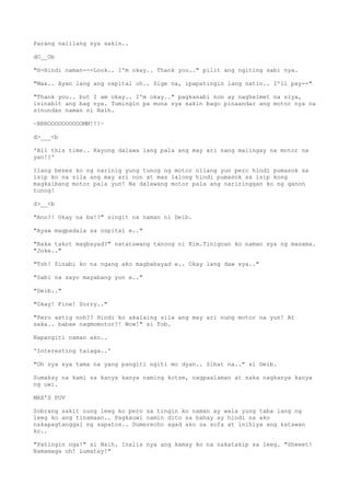 Parang naiilang sya sakin..
dO__Ob
"H-Hindi naman---Look.. I'm okay.. Thank you.." pilit ang ngiting sabi nya.
"Max.. Ayan lang ang ospital oh.. Sige na, ipapatingin lang natin.. I'll pay--"
"Thank you.. but I am okay.. I'm okay.." pagkasabi non ay naghelmet na siya,
isinabit ang bag nya. Tumingin pa muna sya sakin bago pinaandar ang motor nya na
sinundan naman ni Naih.
~BRROOOOOOOOOOMM!!!~
d>___<b
'All this time.. Kayong dalawa lang pala ang may ari nang maiingay na motor na
yan!?'
Ilang beses ko ng narinig yung tunog ng motor nilang yun pero hindi pumasok sa
isip ko na sila ang may ari non at mas lalong hindi pumasok sa isip kong
magkaibang motor pala yun! Na dalawang motor pala ang nariringgan ko ng ganon
tunog!
d>__<b
"Ano?! Okay na ba!?" singit na naman ni Deib.
"Ayaw magpadala sa ospital e.."
"Baka takot magbayad?" natatawang tanong ni Kim.Tinignan ko naman sya ng masama.
"Joke.."
"Tsh! Sinabi ko na ngang ako magbabayad e.. Okay lang daw sya.."
"Sabi na sayo mayabang yun e.."
"Deib.."
"Okay! Fine! Sorry.."
"Pero astig noh?? Hindi ko akalaing sila ang may ari nung motor na yun! At
saka.. babae nagmomotor?! Wow!" si Tob.
Napangiti naman ako..
'Interesting talaga..'
"Oh sya sya tama na yang pangiti ngiti mo dyan.. Sibat na.." si Deib.
Sumakay na kami sa kanya kanya naming kotse, nagpaalaman at saka nagkanya kanya
ng uwi.
MAX'S POV
Sobrang sakit nung leeg ko pero sa tingin ko naman ay wala yung taba lang ng
leeg ko ang tinamaan.. Pagkauwi namin dito sa bahay ay hindi na ako
nakapagtanggal ng sapatos.. Dumerecho agad ako sa sofa at inihiya ang katawan
ko..
"Patingin nga!" si Naih. Inalis nya ang kamay ko na nakatakip sa leeg. "Sheeet!
Namamaga oh! Lumatay!"
 