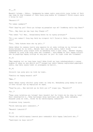 d>___<b
Masakit talaga.. Sobra.. Ipompyang ba naman sakin yung pinto nung locker e! Buti
nga leeg ko ang tinamaan e! Pano kung yung mukha ko tinamaan!? Putok siguro mata
o kilay ko nun!
"Masakit!?"
"Oo naman syempre!"
"Tsk! Gago'ng yun! Choco pa talaga ng pangalan nya ah! Isumbong natin kay Dean!"
"Tss.. May kaso pa nga tayo kay Chupan e!"
"Iba naman 'to! Max.. Pangalawang beses ka na nyang ginanyan!"
"Oh e ano naman!? Yung kay Deib ba nireport ko!? Tulad ni Deib.. Kusang hihinto
yon!"
"Tsk.. Teka kukuwa muna ako ng yelo.."
Dahan dahan ko namang inalis ang sapatos ko at saka inihiga na ng tuluyan ang
buong katawan ko sa sofa.. Malaki kasi ang sofa namin, kahit hindi
magkakapartners yung single sofa sa mahabang sofa e ayos lang.. Hehehe! Anyway,
inexpose ko yung side kung saan ako tinamaan.. Pakiramdam ko kasi kapag hihinto
ako sa paghinga kapag inihiga ko ang part na yun! Sa right side ako tinamaan!
d>_<b
"Max magdrop out na lang kaya tayo? Baka hindi pa tayo nakakagraduate e panay
bugbog at pasa na ang abutin mo?!" bungad nya sakin habang naglalakad papalapit
sakin, may dala syang towel at planggana na maliit.
d-_-b
Ibinalot nya yung yelo sa loob ng towel.
"Sabihin mo kapag masakit ah?"
"Mmm.."
Dahan dahan nyang idinikit yung towel sa leeg ko. Nakaabang yung kamay ko para
if ever diinan nya ay mapigilan ko agad.
"Gago'ng yun.. Mas matindi pa ke Deib yun e!" sigaw nya. "Masakit?"
"Oo.."
"Gago yung lalaking yun talaga! Gano kasakit ba? Sa tingin mo ba okay ka lang?
Kasi nangingitim e.. Baka kailangan mong ipatingin yan Max, baka nabugbog
masyado yung sa loob.. Hindi ka ba nahihirapang lumunok?!"
Sinubukan kong lumunok.
"Hindi mahirap pero sumasakit.."
"Masakit lumunok!?"
d-.-b
"Hindi ako nahihirapang lumunok pero sumasakit dito kapag lumulunok ako.."
"Ipatingin na kaya natin?"
 