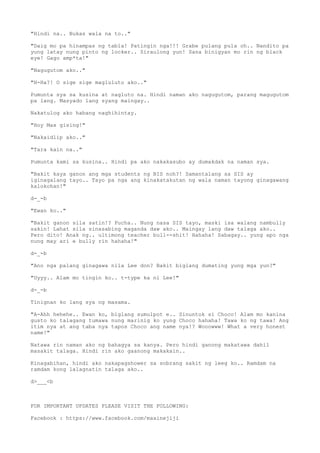 "Hindi na.. Bukas wala na to.."
"Daig mo pa hinampas ng tabla! Patingin nga!!! Grabe pulang pula oh.. Nandito pa
yung latay nung pinto ng locker.. Siraulong yun! Sana binigyan mo rin ng black
eye! Gago amp*ta!"
"Nagugutom ako.."
"H-Ha?! O sige sige magluluto ako.."
Pumunta sya sa kusina at nagluto na. Hindi naman ako nagugutom, parang magugutom
pa lang. Masyado lang syang maingay..
Nakatulog ako habang naghihintay.
"Hoy Max gising!"
"Nakaidlip ako.."
"Tara kain na.."
Pumunta kami sa kusina.. Hindi pa ako nakakasubo ay dumakdak na naman sya.
"Bakit kaya ganon ang mga students ng BIS noh?! Samantalang sa SIS ay
iginagalang tayo.. Tayo pa nga ang kinakatakutan ng wala naman tayong ginagawang
kalokohan!"
d-_-b
"Ewan ko.."
"Bakit ganon sila satin!? Pucha.. Nung nasa SIS tayo, maski isa walang nambully
sakin! Lahat sila sinasabing maganda daw ako.. Maingay lang daw talaga ako..
Pero dito! Anak ng.. ultimong teacher bull--shit! Hahaha! Sabagay.. yung apo nga
nung may ari e bully rin hahaha!"
d-_-b
"Ano nga palang ginagawa nila Lee don? Bakit biglang dumating yung mga yun?"
"Uyyy.. Alam mo tingin ko.. t-type ka ni Lee!"
d-_-b
Tinignan ko lang sya ng masama.
"A-Ahh hehehe.. Ewan ko, biglang sumulpot e.. Sinuntok si Choco! Alam mo kanina
gusto ko talagang tumawa nung marinig ko yung Choco hahaha! Tawa ko ng tawa! Ang
itim nya at ang taba nya tapos Choco ang name nya!? Wooowww! What a very honest
name!"
Natawa rin naman ako ng bahagya sa kanya. Pero hindi ganong makatawa dahil
masakit talaga. Hindi rin ako gaanong makakain..
Kinagabihan, hindi ako nakapagshower sa sobrang sakit ng leeg ko.. Ramdam na
ramdam kong lalagnatin talaga ako..
d>___<b
FOR IMPORTANT UPDATES PLEASE VISIT THE FOLLOWING:
Facebook : https://www.facebook.com/maxinejiji
 