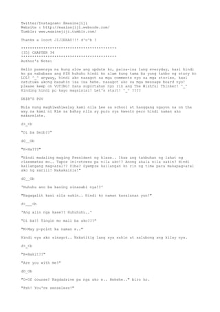 Twitter/Instagram: @maxinejiji
Website : http://maxinejiji.webnode.com/
Tumblr: www.maxinejiji.tumblr.com/
Thanks a looot JIJIERAS!!! d^o^b ?
*******************************************
[35] CHAPTER 34
*******************************************
Author's Note:
Hello pasensya na kung slow ang update ko, paisa-isa lang everyday, kasi hindi
ko pa nababasa ang HIH huhuhu hindi ko alam kung tama ba yung takbo ng story ko
LOL! ^_^ anyway, hindi ako nasagot sa mga comments nyo sa mga stories, kasi
natutuwa akong basahin isa isa hehe. nasagot ako sa mga message board nyo!
please keep on VOTING! Sana suportahan nyo rin ang The Wishful Thinker! ^_^
Hinding hindi po kayo magsisisi! Let's start! ^_^ ????
DEIB'S POV
Mula nung maghiwahiwalay kami nila Lee sa school at hanggang ngayon na on the
way na kami ni Kim sa bahay nila ay puro sya kwento pero hindi naman ako
makarelate.
d>_<b
"Di ba Deib??"
dO__Ob
"H-Ha???"
"Hindi madaling maging President ng klase.. Ikaw ang takbuhan ng lahat ng
classmates mo.. Tapos ini-stress pa nila ako!? Anong akala nila sakin? Hindi
kailangang mag-aral!? Diba? Syempre kailangan ko rin ng time para makapag-aral
ako ng sarili! Nakakainis!"
dO__Ob
'Huhuhu ano ba kasing sinasabi nya!?'
"Nagagalit kasi sila sakin.. Hindi ko naman kasalanan yun!"
d>___<b
'Ang alin nga kase?? Huhuhuhu..'
"Di ba?! Tingin mo mali ba ako???"
"M-May p-point ka naman e.."
Hindi nya ako sinagot.. Nakatitig lang sya sakin at salubong ang kilay nya.
d>_<b
"B-Bakit??"
"Are you with me?"
dO_Ob
"O-Of course! Nagdadrive pa nga ako e.. Hehehe.." biro ko.
"Psh! You're senseless!"
 