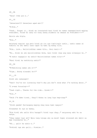 dO__Ob
'Hala! Joke yun e..'
d>__<b
'Senseless??? Senseless agad ako!?'
"K-Kim.."
"Yeah.. Forget it.. Hindi ka interested kasi hindi mo naman naeexperience maging
President. Tulad ka lang rin nung ibang students na umaasa sa President----"
Nainis ako bigla.
"Kim.."
Halatang nagulat sya pero hindi pa rin sya tumitingin sakin.. sakto naman at
huminto na ako dahil nasa tapat na kami ng bahay nila.
"Kim.. Look.. Naiintindihan naman kita.. Pero kasi---"
"No.. Hindi mo ako maiintindihan Deib, kasi hindi ikaw ang nasa sitwasyon ko.."
"E bakit nagagalit ka sakin? Naiintindihan naman kita---"
"Kasi hindi ka nakikinig sakin!"
dO__Ob
"N-Nakikinig naman ako e---"
"Sige.. Anong sinasabi ko?!"
d>___<b
Hindi ako nakasagot!
"See?! You're not listening that's why you don't know what I'm talking about.."
"I w-was focusing---"
"Yeah right.. Thanks for the ride.. Goodn---"
"Kim.."
"Deib I'm damn tired.. Okay!? Bukas na lang tayo mag-usap!"
d>_<b
'Hindi pwede! Kailangang maging okay muna kami ngayon!'
Hinawakan ko sya sa kamay.
"Kim hindi ako aalis dito hangga't hindi tayo okay.." seryosong sabi ko sa
kanya.
"Okay naman tayo ah?! Wala lang talaga ako sa mood! Super stressed ako dahil sa
mga classmates ko.."
"Eh... galit ka sakin e.."
"H-Hindi nga ako galit.. Promise.."
 