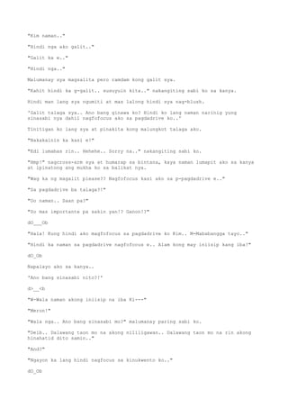 "Kim naman.."
"Hindi nga ako galit.."
"Galit ka e.."
"Hindi nga.."
Malumanay sya magsalita pero ramdam kong galit sya.
"Kahit hindi ka g-galit.. susuyuin kita.." nakangiting sabi ko sa kanya.
Hindi man lang sya ngumiti at mas lalong hindi sya nag-blush.
'Galit talaga sya.. Ano bang ginawa ko? Hindi ko lang naman narinig yung
sinasabi nya dahil nagfofocus ako sa pagdadrive ko..'
Tinitigan ko lang sya at pinakita kong malungkot talaga ako.
"Nakakainis ka kasi e!"
"Edi lumabas rin.. Hehehe.. Sorry na.." nakangiting sabi ko.
"Hmp!" nagcross-arm sya at humarap sa bintana, kaya naman lumapit ako sa kanya
at ipinatong ang mukha ko sa balikat nya.
"Wag ka ng magalit please?? Nagfofocus kasi ako sa p-pagdadrive e.."
"Sa pagdadrive ba talaga?!"
"Oo naman.. Saan pa?"
"So mas importante pa sakin yan!? Ganon!?"
dO___Ob
"Hala! Kung hindi ako magfofocus sa pagdadrive ko Kim.. M-Mababangga tayo.."
"Hindi ka naman sa pagdadrive nagfofocus e.. Alam kong may iniisip kang iba!"
dO_Ob
Napalayo ako sa kanya..
'Ano bang sinasabi nito?!'
d>__<b
"W-Wala naman akong iniisip na iba Ki---"
"Meron!"
"Wala nga.. Ano bang sinasabi mo?" malumanay paring sabi ko.
"Deib.. Dalawang taon mo na akong nililigawan.. Dalawang taon mo na rin akong
hinahatid dito samin.."
"And?"
"Ngayon ka lang hindi nagfocus sa kinukwento ko.."
dO_Ob
 