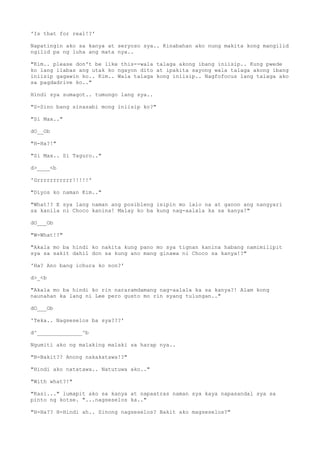 'Is that for real!?'
Napatingin ako sa kanya at seryoso sya.. Kinabahan ako nung makita kong mangilid
ngilid pa ng luha ang mata nya..
"Kim.. please don't be like this--wala talaga akong ibang iniisip.. Kung pwede
ko lang ilabas ang utak ko ngayon dito at ipakita sayong wala talaga akong ibang
iniisip gagawin ko.. Kim.. Wala talaga kong iniisip.. Nagfofocus lang talaga ako
sa pagdadrive ko.."
Hindi sya sumagot.. tumungo lang sya..
"S-Sino bang sinasabi mong iniisip ko?"
"Si Max.."
dO__Ob
"H-Ha?!"
"Si Max.. Si Taguro.."
d>____<b
'Grrrrrrrrrrr!!!!!'
"Diyos ko naman Kim.."
"What!? E sya lang naman ang posibleng isipin mo lalo na at ganon ang nangyari
sa kanila ni Choco kanina! Malay ko ba kung nag-aalala ka sa kanya!"
dO___Ob
"W-What!?"
"Akala mo ba hindi ko nakita kung pano mo sya tignan kanina habang namimilipit
sya sa sakit dahil don sa kung ano mang ginawa ni Choco sa kanya!?"
'Ha? Ano bang ichura ko non?'
d>_<b
"Akala mo ba hindi ko rin nararamdamang nag-aalala ka sa kanya?! Alam kong
naunahan ka lang ni Lee pero gusto mo rin syang tulungan.."
dO___Ob
'Teka.. Nagseselos ba sya???'
d^______________^b
Ngumiti ako ng malaking malaki sa harap nya..
"B-Bakit?? Anong nakakatawa!?"
"Hindi ako natatawa.. Natutuwa ako.."
"With what?!"
"Kasi..." lumapit ako sa kanya at napaatras naman sya kaya napasandal sya sa
pinto ng kotse. "...nagseselos ka.."
"H-Ha?? H-Hindi ah.. Sinong nagseselos? Bakit ako magseselos?"
 
