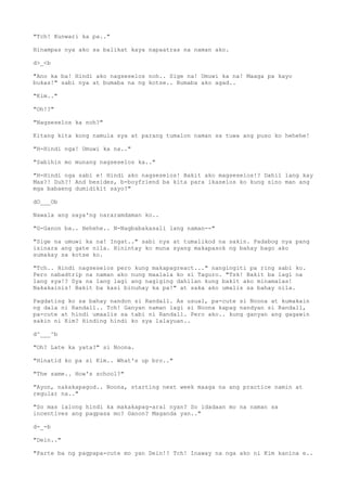 "Tch! Kunwari ka pa.."
Hinampas nya ako sa balikat kaya napaatras na naman ako.
d>_<b
"Ano ka ba! Hindi ako nagseselos noh.. Sige na! Umuwi ka na! Maaga pa kayo
bukas!" sabi nya at bumaba na ng kotse.. Bumaba ako agad..
"Kim.."
"Oh!?"
"Nagseselos ka noh?"
Kitang kita kong namula sya at parang tumalon naman sa tuwa ang puso ko hehehe!
"H-Hindi nga! Umuwi ka na.."
"Sabihin mo munang nagseselos ka.."
"H-Hindi nga sabi e! Hindi ako nagseselos! Bakit ako magseselos!? Dahil lang kay
Max?! Duh?! And besides, b-boyfriend ba kita para ikaselos ko kung sino man ang
mga babaeng dumidikit sayo?"
dO___Ob
Nawala ang saya'ng nararamdaman ko..
"G-Ganon ba.. Hehehe.. N-Nagbabakasali lang naman--"
"Sige na umuwi ka na! Ingat.." sabi nya at tumalikod na sakin. Padabog nya pang
isinara ang gate nila. Hinintay ko muna syang makapasok ng bahay bago ako
sumakay sa kotse ko.
"Tch.. Hindi nagseselos pero kung makapagreact..." nangingiti pa ring sabi ko.
Pero nabadtrip na naman ako nung maalala ko si Taguro. "Tsk! Bakit ba lagi na
lang sya!? Sya na lang lagi ang nagiging dahilan kung bakit ako minamalas!
Nakakainis! Bakit ba kasi binuhay ka pa!" at saka ako umalis sa bahay nila.
Pagdating ko sa bahay nandon si Randall. As usual, pa-cute si Noona at kumakain
ng dala ni Randall.. Tch! Ganyan naman lagi si Noona kapag nandyan si Randall,
pa-cute at hindi umaalis sa tabi ni Randall. Pero ako.. kung ganyan ang gagawin
sakin ni Kim? Hinding hindi ko sya lalayuan..
d^___^b
"Oh? Late ka yata?" si Noona.
"Hinatid ko pa si Kim.. What's up bro.."
"The same.. How's school?"
"Ayon, nakakapagod.. Noona, starting next week maaga na ang practice namin at
regular na.."
"So mas lalong hindi ka makakapag-aral nyan? So idadaan mo na naman sa
incentives ang pagpasa mo? Ganon? Maganda yan.."
d-_-b
"Dein.."
"Parte ba ng pagpapa-cute mo yan Dein!? Tch! Inaway na nga ako ni Kim kanina e..
 