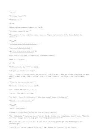 "Tayo!"
"A-Anong tayo!?"
"Tumayo ka!!"
dO.ob
Dahan dahan namang tumayo si Deib.
"A-anong gagawin mo!?"
"Sasapakin kita, subukan mong iwasan. Tapos tatanongin kita kung bakit ka
umiwas."
dO___Ob
"Hahahahahahahahahahahahaha!!!"
"Bwaaaaahahahahahahah!"
"Nyahahahahahahahahahahah!"
Nagtawanan ang mga students na nanonood samin.
Nangiti rin ako..
d^^,b
"S-Siraulo ka ba????" si Deib.
Lumapit si Taguro sa kanya.
"Tss.. Kung talagang gusto mo ng gulo, sabihin mo.. Wag mo akong dinadaan sa mga
papatid patid mo, dahil ganon lang rin ang igaganti ko sayo.. Naiintindihan
mo!?"
"Sino ka ba sa akala mo?!"
"Sino ka rin ba sa akala mo?"
"Ha! Hindi mo ako kilala?!"
"Bakit? Ako ba kilala mo?!"
"At bakit kita kikilalanin!? Ako ang dapat mong kilalanin!"
"Hindi ako interesado.."
dO___Ob
'Woah! Ang angas!'
Kinuwa nya ang bottled water nya at saka umalis.
"Ha! Hahahaha!" malakas na sigaw ni Deib. Hindi sya tumatawa, galit sya. "Nakita
mo yun?! Hindi ko sya mapapatawad! Hindeeeeeeeeeeee!"
Malaking gulo na talaga to. Hindi ko alam kung paano pa ang mangyayari sa
susunod pa.
"Sana hindi mo na lang pinatulan." may boses na nanggaling sa likod.
 