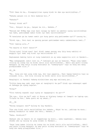 "Tch! Ewan ko ba.. Pinagpipilitan nyang hindi ko daw sya maintindihan.."
"Hahaha ganyan rin si Dein madalas bro.."
"Hahaha!"
"H-Hoy! Hindi ah!"
"Sus.. Kunyari ka pa.. Ganyan ka rin.. Hehehe.."
"Excuse me! M-May mga oras kasi talaga na kahit na sabihin nyong naiintindihan
nyo kami, pakiramdam namin hindi nyo kami naiintindihan!"
"E kasalanan pa ba naman namin yun kung ganon ang pakiramdam nyo!?" tanong ko.
"Hindi nga.. Pero kasi sa ganong paraan pakiramdam namin nababalewala kami.."
"Tch! Daming arte.."
"So maarte si Kim?! Ganon!?"
"Tulad nyan! Tulad nyan! Yan! Hindi naman ganyan ang ibig kong sabihin e!
Anggulo nyo! Kami ang hindi nyo maintindihan e!"
Nagtawanan kaming tatlo at nung tumahimik na ay saka nagsalita ulit si Randall..
"May nakapagsabi sakin noon na.." tumingin pa sya sa kawalan. "Kaya lang naman
inisiip ng isang tao na hindi natin sila naiintindihan.. dahil ang gusto nilang
mangyari ay wag natin silang kontrahin at 'sumang-ayon' tayo sa kung ano mang
pinaglalaban nila.."
dO__Ob
"Na.. kung ano man yung side nya, don tayo papanig.. Kasi kapag kumontra tayo sa
sinasabi nila.. Don nila iniisip na hindi natin sila naiintindihan.."
Nangingiti si Randall habang binibitiwan ang mga salitang yun..
"S-Sino bang may sabi sayo nyan at nangingiti ka pa?" hindi sya nakasagot agad
at bahagya pa syang nagulat.
"H-Ha?"
"Sino kakong nagsabi sayo nyang at napapangiti ka pa---"
"Ex nya.. Sino pa ba!" sabi ni Noona at biglang tumayo at lumapit sa laptop nya.
"L-Late na Hon.. Baka gusto mo ng umuwi.."
dO___Ob
"Anong nangyari don?" bulong ko kay Randall.
"Yan ang hindi natin maintindihan bro hehehe.. Akyat ka na.. pahinga ka muna..
Mukang sasabunin na naman ako neto.. Hahaha.."
"Haha. Goodluck!"
Umakyat ako sa kwarto ko at nagpahinga ng konti.. saka nagshower.. Habang nasa
shower ako ay naisip ko yung sinabi ni Randall..
'Kaya lang naman inisiip ng isang tao na hindi natin sila naiintindihan.. dahil
ang gusto nilang mangyari ay wag natin silang kontrahin at 'sumang-ayon' tayo sa
kung ano mang pinaglalaban nila..'
 