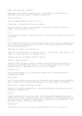 "Mmm.. May point sya.. hehehe!"
Pagkatapos kong maligo ay gumawa na ako ng assignments sa study table ko..
Katatapos ko lang ng kumatok si Manang sa kwarto ko.
"Dinner na Deib.."
"Ahh opo Manang bababa na nga po ko e.."
"Sige sige.. hinihintay ka na namin sa baba.."
Inayos ko lang ang gamit ko at itinapon ko ang lahat ng kalat ko saka ako
bumaba. Ayoko ng maruming kwarto..
d^_^b
"Oh? Pinauwi mo talaga si Randall?!" gulat na tanong ko nung makita kong wala na
si Randall.
"Oo.."
"Tch! Grabe ka! Shinare nya lang sakin yung sinabi dati ng Ex nya nagkaganyan ka
na?! Yan ba yung sinasabi mong hindi namin naiintindihan? Hahaha! Hindi talaga
namin maiintindihan yan---"
"May duty sya okay!? O.A. makareact.."
"Wow! Ako pa O.A magreact!? E ikaw nga 'tong... 'Late na Hon.. Baka gusto mo ng
umuwi..'.. tapos ako pa O.A.!? Hahaha! Ayos.."
"Nag-away ba kayo ni Randall Dein?" si Manang.
"H-Hindi naman po Mana--"
"Nagselos kasi sya dahil naalala ni Randall yung sinabi sa kanya ng Ex nya, e
shinare nya lang naman sakin kanina.. O.A. lang talaga yan!" sabi ko habang
ngingiti ngiti pa. "Nagseselos ka pa rin don no?! Hahaha!"
"H-Hindi ah.."
"Sus! Ganyang ganyan rin si Kim kanina! Kitang kita na ngang nagseselos e
nagdedeny pa hahaha!"
"Hindi nga!"
"Ano ba kayong dalawa? Nasa harap tayo ng pagkain nagsisigawan kayo? Magkaharap
kayo.. hindi nyo na kailangang magsigawan pa.. Konting respeto sa biyaya.."
"S-Sorry po.." sabay naming sabi ni Noon.
"Umamin ka na kasing nagseselos ka.. wala namang masama e! Mas okay pa nga yun,
matutuwa si Randall non.."
"Huh!?"
"Kapag yung mga ganong klase ng selos, hindi naman kami nababadtrip sa ganon,
cute yun para samin.. Pero kapag yung selos na umaabot na sa hinahampas nyo kami
ng kung anu-ano.. Sinasampal.. Binabatukan.. Basta kahit na anong pisikal.. Yun
ang hindi na cute.. Badtrip na yun! Hehe.."
"T-Talaga?!"
"Tch! See? Yan ba ang hindi namin naiintindihan!? E ako nga.. alam ko na
 