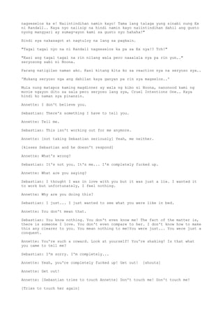 nagseselos ka e! Naiintindihan namin kayo! Tama lang talaga yung sinabi nung Ex
ni Randall.. Kaya nyo naiisip na hindi namin kayo naiintindihan dahil ang gusto
nyong mangyari ay sumag-ayon kami sa gusto nyo hahaha!"
Hindi sya nakasagot at nagtuloy na lang sa pagkain.
"Tagal tagal nyo na ni Randall nagseselos ka pa sa Ex nya!? Tch!"
"Kasi ang tagal tagal na rin nilang wala pero naaalala nya pa rin yun.."
seryosong sabi ni Noona.
Parang natigilan naman ako. Kasi kitang kita ko sa reaction nya na seryoso sya..
'Mukang seryoso nga ang dahilan kaya ganyan pa rin sya magselos..'
Mula nung matapos kaming magdinner ay wala ng kibo si Noona, nanonood kami ng
movie ngayon dito sa sala pero seryoso lang sya, Cruel Intentions One.. Kaya
hindi ko naman sya pinansin.
Annette: I don't believe you.
Sebastian: There's something I have to tell you.
Annette: Tell me.
Sebastian: This isn't working out for me anymore.
Annette: [not taking Sebastian seriously] Yeah, me neither.
[kisses Sebastian and he doesn't respond]
Annette: What's wrong?
Sebastian: It's not you. It's me... I'm completely fucked up.
Annette: What are you saying?
Sebastian: I thought I was in love with you but it was just a lie. I wanted it
to work but unfortunately, I feel nothing.
Annette: Why are you doing this?
Sebastian: I just... I just wanted to see what you were like in bed.
Annette: You don't mean that.
Sebastian: You know nothing. You don't even know me! The fact of the matter is,
there is someone I love. You don't even compare to her. I don't know how to make
this any clearer to you. You mean nothing to me!You were just... You were just a
conquest.
Annette: You're such a coward. Look at yourself! You're shaking! Is that what
you came to tell me?
Sebastian: I'm sorry. I'm completely...
Annette: Yeah, you're completely fucked up! Get out! [shouts]
Annette: Get out!
Annette: [Sebastian tries to touch Annette] Don't touch me! Don't touch me!
[Tries to touch her again]
 