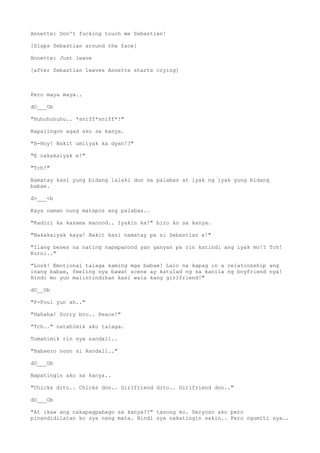 Annette: Don't fucking touch me Sebastian!
[Slaps Sebastian around the face]
Annette: Just leave
[after Sebastian leaves Annette starts crying]
Pero maya maya..
dO___Ob
"Huhuhuhuhu.. *sniff*sniff*!"
Napalingon agad ako sa kanya.
"H-Hoy! Bakit umiiyak ka dyan!?"
"E nakakaiyak e!"
"Tch!"
Namatay kasi yung bidang lalaki don sa palabas at iyak ng iyak yung bidang
babae.
d>___<b
Kaya naman nung matapos ang palabas..
"Kadiri ka kasama manood.. Iyakin ka!" biro ko sa kanya.
"Nakakaiyak kaya! Bakit kasi namatay pa si Sebastian e!"
"Ilang beses na nating napapanood yan ganyan pa rin katindi ang iyak mo!? Tch!
Korni.."
"Look! Emotional talaga kaming mga babae! Lalo na kapag in a relationship ang
isang babae, feeling nya bawat scene ay katulad ng sa kanila ng boyfriend nya!
Hindi mo yun maiintindihan kasi wala kang girlfriend!"
dO__Ob
"F-Foul yun ah.."
"Hahaha! Sorry bro.. Peace!"
"Tch.." natahimik ako talaga.
Tumahimik rin sya sandali..
"Babaero noon si Randall.."
dO___Ob
Napatingin ako sa kanya..
"Chicks dito.. Chicks don.. Girlfriend dito.. Girlfriend don.."
dO___Ob
"At ikaw ang nakapagpabago sa kanya??" tanong ko. Seryoso ako pero
pinandidilatan ko sya nang mata. Hindi sya nakatingin sakin.. Pero ngumiti sya..
 