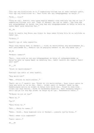 "Yun nga ang kinaiinisan ko e.." nagbuntong hininga sya at saka tumingin sakin.
"Yun nga ang kinaiinisan ko.. Kasi hindi ako ang nakapagpabago sa kanya.."
"E-Eh... Sino?"
"Yung ex nya.. Huminto lang syang maging babaero nung nakilala nya ang ex nya.."
nagbuntong hininga ulit sya. "Sabi ni Randall iba sya sa lahat.. Sya lang daw
ang nakapagpabago sa kanya, sya lang daw ang nakapagparamdam sa kanya na wala na
syang dapat pang mahaling iba.."
dO__Ob
Hindi ko maalis kay Noona ang tingin ko kaya naman kitang kita ko na naluluha na
naman sya.
"D-Dein.."
Ngumiti sya at saka nagsalita.
"Kaya nung maging kami ni Randall... hindi ko maintindihan ang mararamdaman ko..
Kasi pakiramdam ko.. Bumalik sya sa pagiging babaero at ako ang babae nya.."
dO_Ob
"B-Bakit naman??"
"Kasi.. kung yung ex nya ang nakapagpabago sa kanya at nakapagparamdam sa
kanya'ng wala na syang dapat na mahaling iba.. Bakit nandito ako ngayon? Bakit
akin sya?"
d>___<b
'Hindi ko maintindihan!'
Tumingin sya sakin at saka ngumiti.
"Ang weird noh?"
"Mmm.. H-Hindi ko maintindihan.."
"Kahit ako e.." ngumiti sya. "Hindi ko rin maintindihan.. Kaya siguro ganon na
lang ang selos ko sa ex nya.. Kasi.. sinabi sakin ni Randall lahat ng mga
makahulugang salita na sinabi sa kanya noon ng ex nya.. Tulad na lang nung
sinabi nya sayo kanina.. Hindi ko maiwasang magselos.. Kasi hanggang ngayon..
saulo nya pa rin ang mga sinabi sa kanya ng ex nya.. Nakakaselos sobra.."
"N-Nasan na yun ex nya?"
"Wala na.."
"Ha!?"
"Nasa Korea na.."
"Ahh... Akala ko naman.."
"Hehe.. Hindi.. Nung magbreak sila ni Randall.. pumunta sya'ng Korea.."
"Bakit naman sila nagbreak?"
"Dahil sakin.."
dO___Ob
 