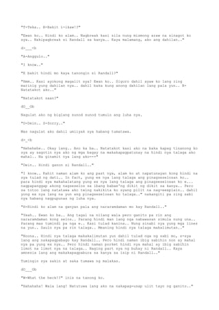 "T-Teka.. B-Bakit i-ikaw!?"
"Ewan ko.. Hindi ko alam.. Nagbreak kasi sila nung mismong araw na sinagot ko
sya.. Nakipagbreak si Randall sa kanya.. Kaya malamang, ako ang dahilan.."
d>___<b
"A-Anggulo.."
"I know.."
"E bakit hindi mo kaya tanongin si Randall?"
"Hmm.. Kasi ayokong magalit sya? Ewan ko.. Siguro dahil ayaw ko lang ring
marinig yung dahilan nya.. dahil baka kung anong dahilan lang pala yun.. N-
Natatakot ako.."
"Natatakot saan?"
dO__Ob
Nagulat ako ng biglang sunod sunod tumulo ang luha nya.
"D-Dein.. S-Sorry.."
Mas nagulat ako dahil umiiyak sya habang tumatawa.
d>_<b
"Hehehehe.. Okay lang.. Ano ka ba.. Natatakot kasi ako na baka kapag tinanong ko
sya ay sagotin nya ako ng mga bagay na makakapagpatunay na hindi nya talaga ako
mahal.. Na ginamit nya lang ako---"
"Dein.. Hindi ganon si Randall.."
"I know.. Kahit naman alam ko ang past nya, alam ko at napatunayan kong hindi na
sya tulad ng dati.. In fact, yung ex nya lang talaga ang pinagseselosan ko..
para hindi sya makahalatang yung ex nya lang talaga ang pinagseselosan ko e...
nagpapanggap akong nagseselos sa ibang babae'ng dikit ng dikit sa kanya.. Pero
sa totoo lang natatawa ako twing nakikita ko syang pilit na nag-eexplain.. dahil
yong ex nya lang na yun ang pinagseselosan ko talaga.." nakangiti pa ring sabi
nya habang nagpupunas ng luha nya.
"H-Hindi ko alam na ganyan pala ang nararamdaman mo kay Randall.."
"Yeah.. Ewan ko ba.. Ang tagal na nilang wala pero ganito pa rin ang
nararamdaman kong selos.. Parang hindi man lang nga nabawasan simula nung una..
Parang mas tumindi pa nga e.. Kasi tulad kanina.. Nung sinabi nya yung mga lines
na yun.. Saulo nya pa rin talaga.. Meaning hindi nya talaga makalimutan.."
"Noona.. Hindi nya talaga makakalimutan yun dahil tulad nga ng sabi mo, s-sya
lang ang nakapagpabago kay Randall.. Pero hindi naman ibig sabihin non ay mahal
nya pa yung ex nya.. Pero hindi naman porket hindi nya mahal ay ibig sabihin
limot na limot nya na talaga.. Naging part sya ng buhay ni Randall.. Kaya
amnesia lang ang makakapagpabura sa kanya sa isip ni Randall.."
Tumingin sya sakin at saka tumawa ng malakas.
dO___Ob
"W-What the heck!?" inis na tanong ko.
"Hahahaha! Wala lang! Natutuwa lang ako na nakapag-usap ulit tayo ng ganito.."
 