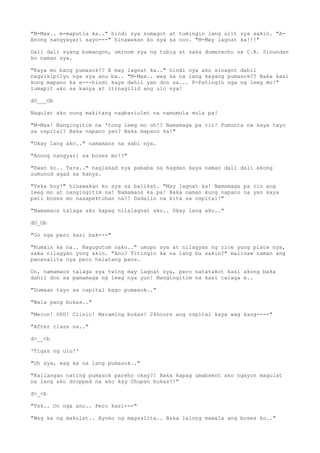 "M-Max.. m-maputla ka.." hindi sya sumagot at tumingin lang ulit sya sakin. "A-
Anong nangyayari sayo---" hinawakan ko sya sa noo. "M-May lagnat ka!!!"
Dali dali syang bumangon, uminom sya ng tubig at saka dumerecho sa C.R. Sinundan
ko naman sya.
"Kaya mo bang pumasok?? E may lagnat ka.." hindi nya ako sinagot dahil
nagsisipilyo nga sya anu ba.. "M-Max.. wag ka na lang kayang pumasok?? Baka kasi
kung mapano ka e---hindi kaya dahil yan don sa... P-Patingin nga ng leeg mo!"
lumapit ako sa kanya at itinagilid ang ulo nya!
dO___Ob
Nagulat ako nung makitang nagbaviolet na namumula mula pa!
"M-Max! Nangingitim na 'tong leeg mo oh!? Namamaga pa rin! Pumunta na kaya tayo
sa ospital? Baka napano yan? Baka mapano ka!"
"Okay lang ako.." namamaos na sabi nya.
"Anong nangyari sa boses mo!?"
"Ewan ko.. Tara.." naglakad sya pababa sa hagdan kaya naman dali dali akong
sumunod agad sa kanya.
"Teka hoy!" hinawakan ko sya sa balikat. "May lagnat ka! Namamaga pa rin ang
leeg mo at nangingitim na! Namamaos ka pa! Baka naman kung napano na yan kaya
pati boses mo naaapektuhan na?! Dadalin na kita sa ospital!"
"Namamaos talaga ako kapag nilalagnat ako.. Okay lang ako.."
dO_Ob
"Oo nga pero kasi bak---"
"Kumain ka na.. Nagugutom nako.." umupo sya at nilagyan ng rice yung plate nya,
saka nilagyan yung akin. "Ano? Titingin ka na lang ba sakin?" malinaw naman ang
pananalita nya pero halatang paos.
Oo, namamaos talaga sya twing may lagnat sya, pero natatakot kasi akong baka
dahil don sa pamamaga ng leeg nya yun! Nangingitim na kasi talaga e..
"Dumaan tayo sa ospital bago pumasok.."
"Wala pang bukas.."
"Meron! OPD! Clinic! Maraming bukas! 24hours ang ospital kaya wag kang----"
"After class na.."
d>__<b
'Tigas ng ulo!'
"Oh sya, wag ka na lang pumasok.."
"Kailangan nating pumasok pareho okay?! Baka kapag umabsent ako ngayon magulat
na lang ako dropped na ako kay Chupan bukas?!"
d>_<b
"Tsk.. Oo nga ano.. Pero kasi---"
"Wag ka ng makulet.. Ayoko ng magsalita.. Baka lalong mawala ang boses ko.."
 