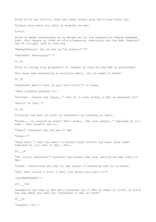 Hindi ko na sya kinulit, baka nga naman maubos yung natitirang boses nya.
Tinapos lang namin ang lahat at pumasok na kami.
School.
Tulad ng medyo nakasanayan na ay marami pa rin ang nagsasalita habang dumadaan
kami. Pero ngayon ay hindi ko sila pinapansin, nag-aalala ako kay Max. Nagscarf
sya at inilagay lang sa leeg nya.
"Bwahahahahaha! Yan ba ang uso'ng fashion?!!?"
"Hahahaha! Baduuuuyyy!!!"
d>_<b
Hindi ko talaga sila pinapansin at sumabay na lang ako kay Max sa paglalakad.
Pero bago kami makarating sa building namin.. Eto na naman si Aimee!
d>_<b
"Hahahaha! What's that on your neck bitch!?" si Aimee.
'Wala talagang patawad 'to..'
"A-Aimee.. Please wag ngayon.." sabi ko at saka inakay si Max na maglakad ulit.
"Noooot so fast.."
d-_-b
Pinigilan nya kami at hindi pa nakuntento ay humarang pa samin.
"Aimee... sa susunod na okay?? Kahit bukas.. Wag lang ngayon.." naglakad na ulit
kami.. Pero humabol sya at..
"Oops!" tinapakan nya ang paa ni Max.
"Aime---"
"Okay gooo.." sabi nya samin na kunyari pang itinuro ang daan, kaya naman
naglakad na ulit kami ni Max.. Pero..
d>___<b
"Oh! Sorry! Hahahaaha!" binundol nya kunyari Max kaya nahulog ang mga libro ni
Max.
"Aimee.. Nakikiusap ako sayo na wag ngayon.." seryosong sabi ko sa kanya.
"Oh?? What should I do??? I feel like doing this now-----!"
~BLLLAAAAAGGGG!!!~
d>>___<<b
Sasampalin nya sana si Max pero hinawakan sya ni Max sa kamay at inikot sa likod
nya ang kamay nya saka sya tinadyakan ni Max sa likod!
d>__<b
'Angsakit non..'
 