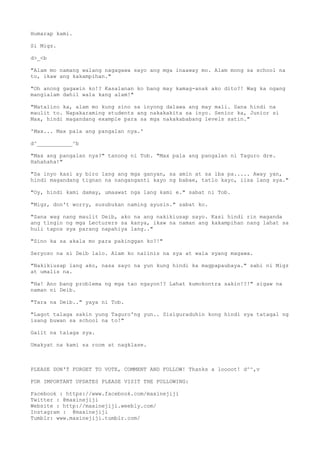 Humarap kami.
Si Migz.
d>_<b
"Alam mo namang walang nagagawa sayo ang mga inaaway mo. Alam mong sa school na
to, ikaw ang kakampihan."
"Oh anong gagawin ko!? Kasalanan ko bang may kamag-anak ako dito?! Wag ka ngang
mangialam dahil wala kang alam!"
"Matalino ka, alam mo kung sino sa inyong dalawa ang may mali. Sana hindi na
maulit to. Napakaraming students ang nakakakita sa inyo. Senior ka, Junior si
Max, hindi magandang example para sa mga nakakababang levels satin."
'Max... Max pala ang pangalan nya.'
d^___________^b
"Max ang pangalan nya?" tanong ni Tob. "Max pala ang pangalan ni Taguro dre.
Hahahaha!"
"Sa inyo kasi ay biro lang ang mga ganyan, sa amin at sa iba pa..... Away yan,
hindi magandang tignan na nanganganti kayo ng babae, tatlo kayo, iisa lang sya."
"Oy, hindi kami damay, umaawat nga lang kami e." sabat ni Tob.
"Migz, don't worry, susubukan naming ayusin." sabat ko.
"Sana wag nang maulit Deib, ako na ang nakikiusap sayo. Kasi hindi rin maganda
ang tingin ng mga Lecturers sa kanya, ikaw na naman ang kakampihan nang lahat sa
huli tapos sya parang napahiya lang.."
"Sino ka sa akala mo para pakinggan ko?!"
Seryoso na si Deib lalo. Alam ko naiinis na sya at wala syang magawa.
"Nakikiusap lang ako, nasa sayo na yun kung hindi ka magpapaubaya." sabi ni Migz
at umalis na.
"Ha! Ano bang problema ng mga tao ngayon!? Lahat kumokontra sakin!?!" sigaw na
naman ni Deib.
"Tara na Deib.." yaya ni Tob.
"Lagot talaga sakin yung Taguro'ng yun.. Sisiguraduhin kong hindi sya tatagal ng
isang buwan sa school na to!"
Galit na talaga sya.
Umakyat na kami sa room at nagklase.
PLEASE DON'T FORGET TO VOTE, COMMENT AND FOLLOW! Thanks a loooot! d^^,v
FOR IMPORTANT UPDATES PLEASE VISIT THE FOLLOWING:
Facebook : https://www.facebook.com/maxinejiji
Twitter : @maxinejiji
Website : http://maxinejiji.weebly.com/
Instagram : @maxinejiji
Tumblr: www.maxinejiji.tumblr.com/
 