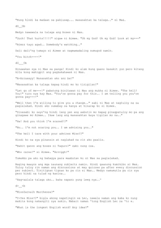 "Kung hindi ka madaan sa pakiusap... masasaktan ka talaga.." si Max.
dO__Ob
Medyo nawawala na talaga ang boses ni Max.
"Ouch! That hurts!!!!!" sigaw ni Aimee. "Oh my God! Oh my God! Look at my---"
"Aimzz tayo agad.. Somebody's watching.."
Dali dali'ng tumayo si Aimee at nagmamadaling sumugod samin.
"You bitch----!"
dO___Ob
Hinawakan sya ni Max sa panga! Hindi ko alam kung gaano kasakit yun pero kitang
kita kong mahigpit ang pagkakahawak ni Max.
"A-Arraaayy! Nasasaktan ako ano ba!"
"Masasaktan ka talaga kapag hindi mo ko tinigilan!"
"Let go of me---!" pabatong binitawan ni Max ang mukha ni Aimee. "The hell!
You!" turo nya kay Max. "You're gonna pay for this.. I am telling you you're
gonna pay----"
"Well then I'm willing to give you a change.." sabi ni Max at nagtuloy na sa
paglalakad. Hindi ako sumabay sa kanya at hinarap ko si Aimee.
"Sinasabi ko sayo'ng hindi lang yan ang aabutin mo kapag pinagpatuloy mo pa ang
ginagawa mo Aimee.. Ikaw lang ang masasaktan kaya tigilan mo na.."
"Ha! And you think I'm scared!?"
"No.. I'm not scaring you.. I am advising you.."
"The hell I care with your advices Miss??"
Hindi ko na sya pinansin at naglakad na rin ako paalis.
"Bakit ganon ang boses ni Taguro?" sabi nung isa.
"Who cares!" si Aimee. "Arrrggh!"
Tumakbo pa ako ng bahagya para maabutan ko si Max sa paglalakad.
Naging maayos ang mga naunang subjects namin. Hindi gaanong kumikibo si Max.
Tuloy tuloy rin naman ang discussions at may quizzes pa after every discussion
per subject. Tinitignan tignan ko pa rin si Max.. Medyo namumutla pa rin sya
pero hindi na tulad ng kanina..
'Nag-aalala talaga ako.. baka napano yung leeg nya..'
d>__<b
"MissZarnaih Marchessa?"
"Y-Yes Miss??" bigla akong napatingin sa Lec, nawala naman ang kaba ko nung
makita kong nakangiti sya sakin. Mabait naman 'tong English Lec na 'to e.
"What is the longest English word? Any idea?"
 