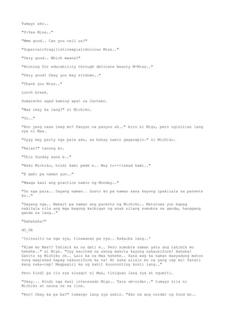 Tumayo ako..
"Y-Yes Miss.."
"Mmm good.. Can you tell us?"
"Supercalifragilisticexpialidocious Miss.."
"Very good.. Which means?"
"Atoning for educability through delicate beauty M-Miss.."
"Very good! Okay you may sitdown.."
"Thank you Miss.."
Lunch break.
Dumarecho agad kaming apat sa Canteen.
"Max okay ka lang?" si Michiko.
"Oo.."
"Ano yang nasa leeg mo? Pasyon na pasyon ah.." biro ni Migz, pero nginitian lang
sya ni Max.
"Uyyy may party nga pala ako, sa bahay namin gaganapin." si Michiko.
"Kelan?" tanong ko.
"This Sunday sana e.."
"Nako Michiko, hindi kami pwde e.. May tr---lakad kami.."
"E gabi pa naman yun.."
"Maaga kasi ang practice namin ng Monday.."
"Oo nga pala.. Sayang naman.. Gusto ko pa naman sana kayong ipakilala sa parents
ko.."
"Sayang nga.. Mabait pa naman ang parents ng Michiko.. Matutuwa yun kapag
nakilala nila ang mga bagong kaibigan ng anak nilang sumobra sa ganda, hanggang
ganda na lang.."
"Hahahaha!"
dO_Ob
'Ininsulto na nga sya, tinawanan pa nya.. Kakaiba lang..'
"Alam mo Max?? Tahimik ka na dati e.. Pero sumobra naman yata ang tahimik mo
hehehe.." si Migz. "Uyy excited na akong makita kayong nakauniform! Hahaha!
Ganito sa Michiko oh.. Lalo ka na Max hehehe.. Sana wag ka naman masyadong maton
kung maglakad kapag nakauniform ka na! At saka alisin mo na yang cap mo! Parati
kang naka-cap! Magpagirl ka ng kahit kooooonting konti lang.."
Pero hindi pa rin sya sinagot ni Max, tinignan lang sya at ngumiti.
"Okay... Hindi nga kasi interesado Migz.. Tara um-order.." tumayo sila ni
Michiko at nauna na sa line.
"Ano? Okay ka pa ba?" tumango lang sya sakin. "Ako na ang oorder ng food mo..
 