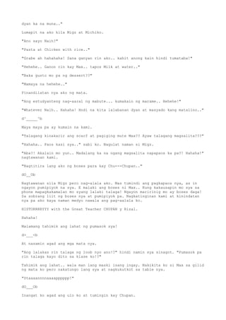 dyan ka na muna.."
Lumapit na ako kila Migz at Michiko.
"Ano sayo Naih?"
"Pasta at Chicken with rice.."
"Grabe ah hahahaha! Sana ganyan rin ako.. kahit anong kain hindi tumataba!"
"Hehehe.. Ganon rin kay Max.. tapos Milk at water.."
"Baka gusto mo pa ng dessert??"
"Mamaya na hehehe.."
Pinandilatan nya ako ng mata.
"Ang estudyanteng nag-aaral ng mabute... kumakain ng marame.. Hehehe!"
"Whatever Naih.. Hahaha! Hndi na kita lalabanan dyan at masyado kang matalino.."
d^_____^b
Maya maya pa ay kumain na kami.
"Talagang kinakarir ang scarf at pagiging mute Max?? Ayaw talagang magsalita???"
"Hahaha.. Paos kasi sya.." sabi ko. Nagulat naman si Migz.
"Aba?! Akalain mo yun.. Madalang ka na ngang magsalita napapaos ka pa?! Hahaha!"
nagtawanan kami.
"Nagtitira lang ako ng boses para kay Chu---Chupan.."
dO__Ob
Nagtawanan sila Migz pero nag-alala ako. Mas tumindi ang pagkapaos nya, as in
ngayon pumipiyok na sya. E malaki ang boses ni Max.. Kung kakausapin mo sya sa
phone mapagkakamalan mo syang lalaki talaga! Ngayon maririnig mo ay boses daga!
Sa sobrang liit ng boses nya at pumipiyok pa. Nagkatinginan kami at kinindatan
nya pa ako kaya naman medyo nawala ang pag-aalala ko.
HISTORRRRYYY with the Great Teacher CHUPAN y Rizal.
Hahaha!
Malamang tahimik ang lahat ng pumasok sya!
d>___<b
At nasamin agad ang mga mata nya.
"Ang lalakas rin talaga ng loob nyo ano!?" hindi namin sya sinagot. "Pumasok pa
rin talaga kayo dito sa klase ko!?"
Tahimik ang lahat.. wala man lang maski isang ingay. Nakikita ko si Max sa gilid
ng mata ko pero nakatungo lang sya at nagkukutkot sa table nya.
"Staaaannnnaaaapppppp!"
dO___Ob
Inangat ko agad ang ulo ko at tumingin kay Chupan.
 