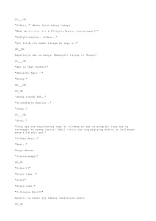d>___<b
"S-Serr.." dahan dahan akong tumayo.
"What Antibiotic did a Filipino Doctor co-discover?!"
"E-Erythromycin.. S-Serr.."
"Ha! Bilib rin naman talaga ko sayo e.."
dO__Ob
Napatingin ako sa kanya. Nakangiti talaga si Chupan!
d>___<b
"Who is that Doctor?"
"Abelardo Agui---"
"Wrong!"
dO___Ob
d>_<b
'Anong wrong? Ahh..'
"Dr.Abelardo Aguilar.."
"Good.."
d>___<b
'Arte..'
"Kung sya ang magtatanong sayo at tinawag mo sya sa pangalan lang nya ay
tatawagin ka nyang bastos! Dahil titulo nya ang pagiging duktor at kailangan
mong kilalanin yun!"
"Y-Yess Serr.."
"Next.."
Umupo ako---
"Stannnaaaapp!"
dO_Ob
"S-Serr??"
"Brand name.."
"P-Po?"
"Brand name!"
"I-Ilosone Serr??"
Ngumiti na naman sya habang nakatingin sakin.
d>_<b
 