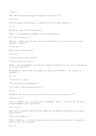 'Kadiri..'
"Ms. Belleza stannnnaaaappp!" mayabang na sabi ni Lec.
"S-Sir??"
"The Philippine Archipelago is comprising of how many islands!?"
d-.-b
Nakatungo lang si Katrina Belleza.
"What is the population number of the Philippines?!"
"I-I don't know Sir.."
"Ayonnn.. Kapag tatak ng make up ang itinatanong sa iyo ay alam na alam mong
sagutin! Sitdown!"
"Y-Yes Sir.."
"Mr. Olano! Stannnaaaap!"
"S-Sirr.."
"Same questions with Belleza!"
"I don't know too S-Sir.."
"Ayon.. Puro pangbababae ang alam mo! Kapag natikman mo na ang isa ay hahanap ka
na ng iba! Mahusay!"
Nakatungo na halos lahat ng students at umulan ng malakas... Oo, umulan ng
malakas!!!
d>___<b
'Yung motor ko amp..'
"Mr. Miranda staaannnaaaapp!!!"
"I-I d-don't know anything S-Sir.."
d-.-b
"W-What!? Aba wala pa akong tinatanong ay ganyan na ang sagot mo!?!"
"S-Sorry Sir.."
"Buti at umabot ka pa ng third year?! Hahahaha! Inutil.. Oh ikaw! Mr. Talucod!
Stannnaaaappp!" turo nya kay BJ.
"Yes S-Sir.."
"Who was the Spanish explorer that named the Philippine Archipelago and named
after whom!?"
"Ang hirap naman Sir..."
"What!? Anak ng...." ibinato nya ang eraser nya sa gitna ng klase at tumama sa
pader sa dulo ng classroom!
d>___<b
 
