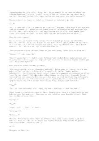 "Naggagaguhan ba tayo dito!? Hindi ba't halos mamura ko na yang dalawang yan
kahapon bago magsilayas ay sinabi ko sa inyong kailangang may maisagot kayo
ngayon!? Nagsipag-OO-han kayo tapos ganyan ang mga sagot nyo sakin ngayon?!"
Walang sumagot sa kanya at lahat ng students ay nakatungo pa rin.
d-.-b
"Wala kayong mga alam!? E pumasok pa kayo ano!? May mga libro kayo hindi nyo man
lang ba binubuklat!? Manghinayang naman kayo sa ibinabayad ng mga magulang nyo
sa akin! Aba'y puro panglalait ang matatanggap nyo sa akin! Kung pwede lang
ilagay ang tanga sa report card ay baka yun ang matanggap nyo sa akin!"
Wala pa ring sumagot.
Balita ko nga ay terror 'tong Lec na 'to at namamahiya talaga ng students.
Matalino daw 'to, na halata namang talaga dahil hindi sya nagbubuklat ng libro
at saulo nya lahat ng dinidiscuss nya samin, kasi ay abogado daw.. Pero bakit
nandito?! Lol. Bakit hindi sya sa hukuman dumaldal!?
"Magtatawag pa ako ng dalawa, kapag walang nakasagot, lahat kayo ay drop na!"
"Haaaa????" sabi nung iba.
"Haa??? Anong ha?!?!?! Kahit saang hukuman tayo umabot hindi makatarungan ang
wala kayong alam sa klase ko! Papasok kayo sa klase ko ng wala kayong alam!? Ano
ako?! Taga subo nyo???"
Nagtunguan na naman ang mga students.
"Ako ngang teacher nyo ay nagbabasa pagkauwi! Bukod doon ay inaaral ko rin ang
bawat diskas-yon natin araw-araw at sinasaulo ko LA-HAT! Bawat pahina!
Lahaaaattt!!! Bawat salita! Bawat letra! Tapos kayo papasok at isasagot sa aking
'wala kayong alam'?! Ha! Aba sobra sobra namang gagohan ito.. Sinasabi ko sa
inyong pwede nyo akong kaibiganin sa labas pero sa loob ng klase ko, estudyante
kita at guro mo ako! Tatanongin kita at sasagotin mo ako... ng tamang sagot!
Ipapatawag ko ang lahat ng mga magulang ng hindi makakasagot sakin!"
d>___<b
'Buti na lang nakasagot ako! Thank you God.. Everyday I love you God..'
Hindi naman sya natingin samin ni Max.. Kadalasan ay doon sya tumitingin sa mga
babaeng nasa harapan nya.. Hanggang sa mga lalaking nasa bandang gitna.. Kami
kasi ni Max ay nasa dulo..
"Agripa!"
dO__Ob
"H-Ha?! S-Sir?! Ako?!" si Migz.
"Ayaw mo???"
"E Sir..."
"Nakooo! Naturingang Presidente ng Council wala ring alam!? Anong alam mo!?
Kumain?! Kaya ka lumalaki e! Bagay nga kayong magsama nung kasama mo parati!
Yung transferee.. Nasan na yun?!"
d-.-b
Malamang si Max yun!
 