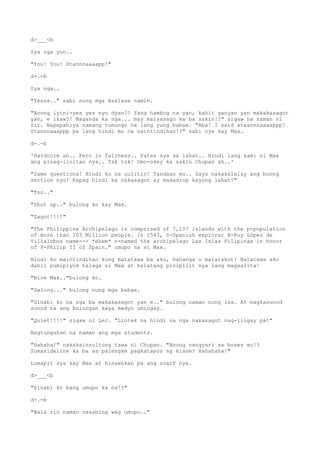 d>___<b
Sya nga yun..
"You! You! Stannnaaaapp!"
d-.-b
Sya nga..
"Yesss.." sabi nung mga kaklase namin.
"Anong iyini-yes yes nyo dyan?! Yang hambog na yan, kahit ganyan yan makakasagot
yan, e ikaw?! Maganda ka nga... may maisasago ka ba sakin!?" sigaw na naman ni
Sir. Napapahiya namang tumungo na lang yung babae. "Aba! I said staannnaaaappp!
Stannnaaappp pa lang hindi mo na naintindihan!?" sabi nya kay Max.
d-.-b
'Hardcore ah.. Pero in fairness.. Patas sya sa lahat.. Hindi lang kami ni Max
ang pinag-iinitan nya.. Tsk tsk! Umo-okey ka sakin Chupan ah..'
"Same questions! Hindi ko na uulitin! Tandaan mo.. Sayo nakasalalay ang buong
section nyo! Kapag hindi ka nakasagot ay madadrop kayong lahat!"
"Tss.."
"Shut up.." bulong ko kay Max.
"Sagot!!!!"
"The Philippine Archipelago is comprised of 7,107 islands with the p-population
of more than 103 Million people. In 1543, S-Spanish explorer R-Ruy López de
Villalobos name--- *ehem* n-named the archipelago Las Islas Filipinas in honor
of P-Philip II of Spain." umupo na si Max.
Hindi ko maintindihan kung matatawa ba ako, hahanga o matatakot! Natatawa ako
dahil pumipiyok talaga si Max at halatang pinipilit nya lang magsalita!
"Nice Max.."bulong ko.
"Galing..." bulong nung mga babae.
"Sinabi ko na nga ba makakasagot yan e.." bulong naman nung isa. At nagkasunod
sunod na ang bulungan kaya medyo umingay.
"Quiet!!!!" sigaw ni Lec. "Lintek na hindi na nga nakasagot nag-iingay pa!"
Nagtunguhan na naman ang mga students.
"Hahaha!" nakakainsultong tawa ni Chupan. "Anong nangyari sa boses mo!?
Sumasideline ka ba sa palengke pagkatapos ng klase? Hahahaha!"
Lumapit sya kay Max at hinawakan pa ang scarf nya.
d>___<b
"Sinabi ko bang umupo ka na!?"
d-.-b
"Wala rin naman nasabing wag umupo.."
 