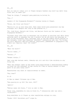 dO___Ob
Buti na lang at lumayo ulit si Chupan matapos hawakan ang scarf nya dahil kung
hindi yari na naman sya!
"Gago ka talaga.." nanggigil pang pabulong na bulong ko.
"Tss.."
Leaders of the Propaganda Movement?" biglang tanong ni Chupan.
"Rizal, del Pilar and Ponce."
"Balita ko rin ay wala kang modo. Baka naman balak mong pangalanan ang mga
binanggit mo!? Respeto man lang sa mga pumanaw na.."
"Dr. José Rizal, Marcelo del Pilar, and Mariano Ponce are the leaders of the
Propaganda Movement."
"Sitdown! Kung lahat kayo ay masasagot ako ng ganyan ay matutuwa ako! Wala akong
pakialam kahit na yabangan nyo ako o murahin nyo pa ako basta ang mahalaga sa
akin ay may maisasagot kayo! Pasalamat kayo at may mga hambog kayong kaklase na
may naisagot, hindi kayo madadrop! Hahahaha!" nakangising sabi nya. "Sa Friday,
may quiz! Mag-aral! Wag puro make-up, paglalandi, pambababae at pagyayakult ang
alamin nyo! Mag-aral kayo! 500 items!"
dO___Ob
'What the heck?!'
"Siirrr naman..."
"Halaaa..."
"Andami huhuhu.."
Sabi nung mga kaklase namin. Humarap sya ulit and this time salubong na ang
kilay nya.
"Aba! Ang kakapal naman ng mga mukha nyong magsireklamo e dadaladalawang hambog
sa klase nyo ang nakasagot sa mga tanong ko!? Wag na kayong umangal at baka
gawin ko pa yang isang libo!"
Nagtahimikan ang lahat at nagtututumungo na naman.
"Hoy ikaw!"
d-.-b
Si Max na naman! Tinignan sya ni Max.
"Ang passing mo ay 450! The rest, 400!"
'WTF???'
"Nahiya naman ako bigla.." inis na sabi ni Max.
"Sige lang, maghambog ka lang sa klase ko.." nakangising sabi nya sakin.
"Dismissed!"
Nung makalabas na si Chupan ay saka nagsimulang umingay sa room.
"Grabe! 400!? Kalokohan yun!" sigaw ko.
 