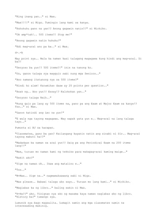 "King inang yan.." si Max.
"Max!!!!" si Migz. Tumingin lang kami sa kanya.
"Huhuhuhu pano na yan!? Anong gagawin natin?!" si Michiko.
"OA amp*tah!.. 500 items?! Stop me!"
"Anong gagawin natin huhuhu!"
"Edi mag-aral ano pa ba.." si Max.
d-.-b
May point sya.. Wala ka naman kasi talagang magagawa kung hindi ang mag-aral. Di
ba?!
"Seryoso ba yun!? 500 items?!" inis na tanong ko.
"Oo, ganon talaga sya magquiz sabi nung mga Seniors.."
"Ano namang itatanong nya sa 500 items?"
"Hindi ko alam! Karamihan daaw ay 20 points per question.."
"Anak ng.. Ano yun!? Essay!? Kalokohan yan.."
"Seryoso talaga Naih.."
"Kung quiz pa lang ay 500 items na, pano pa ang Exam at Major Exam sa kanya!?
Tss.." si Max.
"Ganon katindi ang Lec na yun!"
"E wala nga tayong magagawa. May sapak yata yun e.. Mag-aral na lang talaga
tayo.."
Pumunta si BJ sa harapan.
"Classmates, pano ba yan? Kailangang kayanin natin ang sinabi ni Sir.. Mag-aral
tayong mabuti ha!?"
"Madadaan ba naman sa aral yun!? Daig pa ang Periodical Exam na 200 items
lang!!"
"Max, turuan mo naman kami ng tekniks para makapag-aral kaming maige.."
"Bakit ako?"
"Sige na naman oh.. Ikaw ang matalino e.."
"Tss.."
"M-Max.. Sige na.." nagmamakaawang sabi ni Migz.
"Max please.. Babawi talaga ako sayo.. Turuan mo lang kami.." si Michiko.
"Maglabas ka ng libro.." baling sakin ni Max.
"H-Ha??" ako. Tinignan nya ako ng masama kaya naman naglabas ako ng libro.
"History ba?" tumango sya.
Lumunok sya bago magsalita. Lumapit samin ang mga classmates namin na
interesadong makinig.
 