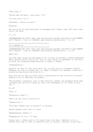 "Okay lang.."
"Thanks Max and Naih.. kaya natin 'to!"
"Oo kaya natin 'to.."
"Hehehehe.. thanks sa inyo!"
Haaayyss..
Ako nga hindi ko alam kung paano ko maipapasa yun! Sheeet lang! 500 items tapos
quiz?! The heck!
d>___<b
[NAGMAMAKAAWA AKO SAYO! Haha! Wag kakalimutang mag-FAN, mag-VOTE at mag-COMMENT
ha??? Thanks! ? Like our FANPAGE! www.facebook.com/maxinejiji ? d^_^b]
*******************************************
[37] CHAPTER 36
*******************************************
[NAGMAMAKAAWA AKO SAYO! Haha! Wag kakalimutang mag-FAN, mag-VOTE at mag-COMMENT
ha??? Thanks! ? Like our FANPAGE! www.facebook.com/maxinejiji ? d^_^b]
MAX'S POV
Ang sama sama talaga ng pakiramdam ko but as much as possible, ayokong magpadala
dahil ayokong uminit ang ulo ko. Buti na lang talaga at napakabait ni God sakin
at hindi nya hinayaang maghurumintado na naman si Chupan.
'Nakakabadtrip.'
Angsakit ng leeg ko! Pero yung sakit nya, ay yong sakit na hinampas talaga??
Namamaga sya kaya nilalagnat ako. At kapag nilalagnat ako namamaos talaga ako...
nauubos pa nga minsan ang boses ko e..
Nasa loob pa rin kami ng class room at naghihintay sa next Lecturer ng biglang
pumasok si BJ at dumerecho sa harapan..
"Announcement classmates, wala si Miss Bautista. Absent sya hanggang bukas kaya
inaasahan daw nya na sa Friday ay lahat tayo makakapasa sa 100 items na quiz
nya.."
dO__Ob
"Hala.."
"Nakakainis naman.."
"Meron pa nga yung sa History e!"
"Nakakairita.."
"Tara Max! Tambay tayo sa Batibot!" si Michiko.
"Anong gagawin natin don?" si Naih.
"Magpapahangin hehehe.."
"Magpapacute na rin.." si Migz.
Tumayo kami.. sumama samin si BJ ngayon kaya lima kami. Dumerecho sila sa
Batibot pero kami ni Naih ay dumerecho muna sa Canteen.. Nauuhaw na kasi ako..
 