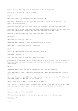 Kumuwa kami ni Naih ng baso at dumerecho sa Water Dispenser.
"Oh my God! Hahahaha! Look at them!"
d-_-b
"Mahirap hahaha! Walang pambiling Mineral Water!"
"Hahahaha! Pagbigyan nyo na, para may pakinabang naman ang Dispenser na yan
dyan.. Walang gumagamit.."
Nagkatinginan kami ni Naih pero pareho na lang namin silang hindi pinansin.
Tumingin ako sa clear wall glass na nasa harap namin, nakikita ko kung sino ang
mga nasa likod namin. Mukhang mga Seniors, mga naka-Varsity Jacket.
"Excuse me?!" sarkastikong sabi nung isang babae kay Naih.
"B-Bakit?"
"Why are you drinking 'that'?"
"M-Masama ba?" tanong ni Naih na napapatingin pa sakin.
"No?? But.. that's for free eh.. Hahaha!"
d-_-b
"So??? Nakakamatay ba uminom ng tubig na libre!?"
"Hahahaha! So poor.."
"Oh.. You're rich!? I envy you.. Psh! Alis nga!"
Nung mapuno ko ang glass ko ay uminom ako at saka ko pinuno ulit at uminom ulit.
Bale naka-apat na baso ako. Aalis na sana kami ni Naih ng biglang tumayo ang
isang babae..
d-_-b
"Remember me??" sabi nya sakin habang iniikot ikot ang buhok ko.
'Sino ka naman?? Ahhh.. Ikaw yung pumatid sakin kaya ko natapunan ng juice si
Aimee..'
"I am the leader of the BIS cheering squad.. Are you aware of that?" nakangiting
sabi nya habang iniikot pa rin ang buhok ko.
"Miss, kung sino ka man.. tigilan mo na si Max.."
"Oh.. Sorry.. I didn't know a certain 'you' exist.." baling nya kay Naih. "Mmm..
Just want you to know that... we're not done yet.." bulong nya sakin.
d-_-b
"Abby... Lika na dito.. Hahaha!"
"I'm just telling them na ang tubig na yan ay para sa mga Elementary.."
"Hahahahha!"
d-_-b
 