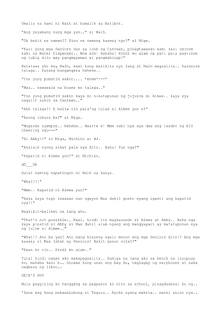 Umalis na kami ni Naih at bumalik sa Batibot.
"Ang yayabang nung mga yun.." si Naih.
"Oh bakit na naman!? Sino na namang kaaway nyo?" si Migz.
"Kasi yung mga Seniors dun sa loob ng Canteen, pinagtawanan kami kasi uminom
kami sa Water Dispenser.. Wow ahh! Hahaha! Hindi ko alam na pati pala pag-inom
ng tubig dito may pangmayaman at pangmahirap!"
Natatawa ako kay Naih, kasi kung makikita nyo lang si Naih magsalita.. hardcore
talaga.. Parang bungangera hehehe..
"Yun yung pumatid sakin.... *ehem*---"
"Max.. nawawala na boses mo talaga.."
"Yun yung pumatid sakin kaya ko n-natapunan ng j-juice si Aimee.. kaya sya
nagalit sakin sa Canteen.."
"Ahh talaga?! E baliw rin pala'ng tulad ni Aimee yun e!"
"Anong ichura ba?" si Migz.
"Maganda syempre.. Hehehe.. Maarte e! Mmm sabi nya sya daw ang leader ng BIS
cheering squ---"
"Si Abby!?" si Migz, Michiko at BJ.
"Akalain nyong sikat pala sya dito.. Haha! Yun nga!"
"Kapatid ni Aimee yun!" si Michiko.
dO___Ob
Gulat kaming napatingin ni Naih sa kanya.
"What??!"
"Mmm.. Kapatid ni Aimee yun!"
"Baka kaya tayo inaasar nun ngayon Max dahil gusto nyang iganti ang kapatid
nya?!"
Nagkibit-balikat na lang ako.
"That's not possible.. Kasi, hindi rin magkasundo si Aimee at Abby.. Baka nga
kaya pinatid ni Abby si Max dahil alam nyang ang mangyayari ay matatapunan nya
ng juice si Aimee.."
"What!? Ano ba yan! Ano bang klaseng ugali meron ang mga Seniors dito!? Ang mga
kaaway ni Max lahat ay Seniors! Bakit ganon sila?!"
"Ewan ko rin.. Hindi ko alam.."
Tutal hindi naman ako makapagsalita.. Humiga na lang ako sa bench na inuupuan
ko, mahaba kasi e.. Ginawa kong unan ang bag ko, naglagay ng earphones at saka
nagbasa ng libro..
DEIB'S POV
Mula paggising ko hanggang sa pagpasok ko dito sa school, pinagdadasal ko ng..
'Sana wag kong makasalubong si Taguro.. Ayoko syang makita.. maski anino nya..
 