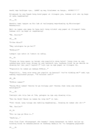 maski mga kaibigan nya.. LAHAT ng may kinalaman sa kanya.. AYOKO!!!!!'
Nilamusak ko ang hawak kong bond paper at itinapon yun, kumuwa ulit ako ng bago
at saka nagdrawing!
d>___<b
Nandito kami ngayon sa Bio Lab at kailangang mag-drawing ng Microscope!
Nakakainis!
Mali na naman ang gawa ko kaya muli kong nilukot ang papel at itinapon! Saka
kumuwa ulit ng bago at nagdrawing!
"Mr. Enrile!"
dO___Ob
"Y-Yes Miss?"
"May natatapos ka pa ba!?"
"M-Miss??"
Lumapit sya sakin at tumuro sa sahig.
d>__<b
"Tignan mo kung gaano na karami ang pupulutin mong kalat! Isang oras na ang
nakakalipas mula nung ibigay ko ang seatwork nyo, mukhang hindi ka pa desido sa
drawing mo! Ano yan!? Layout!?" turo nya sa mga papel na itinapon ko.
"Pupulutin ko naman po mamaya M-Miss.."
"Pupulutin.. Yang arte mong yan pupulot ng basura?! You're kidding me!" sabi nya
habang naglalakad palayo. "30 minutes left!"
dO__Ob
"M-Miss naman!"
"Anong Miss naman! Kanina ko pa binigay yan! Parang ikaw lang ang walang
matatapos!"
d>___<b
Tumingin ako kila Lee at Tob, patapos na nga ang drawing nila.
"Ano ba Deib? Nasan na naman ba isip mo?" si Lee.
"Tch! Hindi lang talaga ako mahilig magdrawing.. Drawing mo naman ako oh---"
"Mr. Enrile!"
d>_<b
"Eto na nga po Miss e.."
'Badtrip..'
Fine fine fine! Binangungot ako kagabi! Isang bangungot na kahit kailan ay
hinding hindi ko makakalimutan at mukhang dadalin ko 'to hanggang pagtanda!
d>___<b
 