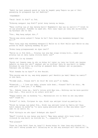 'Bakit ba kasi pumasok pasok sa isip ko kagabi yang Taguro na yan e! Pati
panaginip ko pinapasok nya na! Badtrip!'
~FLASHBACK~
"Deib! Deib! Si Kim!" si Tob.
"A-Anong nangyari kay Kim?!" gulat kong tanong sa kanya.
"Nasa rooftop sya at may dalang baril! Magbabaril daw sya sa sarili---" hindi ko
na sya pinatapos. Tumakbo na agad ako. Pero nasa tapat pa lang ako ng building
ng harangin ako ni Lee.
"Dre.. Wag kang aakyat don.."
"Anong wag akong aakyat!? Tanga ka ba!? Pano kung may masamang mangyari kay
Ki---"
"Pano kung sayo may masamang mangyari!? Baliw na si Kim! Baliw sya! Baliw na ang
pinsan ko Deib! Ayokong madamay ka pa!"
"A-Ano bang pinagsasasabi mo dyan Lee?!"
"Baliw na si Kim Deib... Pinatay nya ang mga alaga nilang biik.. Lahat yun
pinatay nya at wala syang itinira maski isa!"
KIM'S POV (in my dreams)
"Ayoko na! Sawang sawa na ako sa buhay ko! Lahat na lang tao hindi ako kayang
mahalin sa kung ano ako!" umakyat ako sa rooftop! Dala ko ang baril ni Daddy.
Binuksan ko ang Pinto ng rooftop at pumasok doon. Umakyat ako sa pasimano.
Tumingin ako sa baba...
"Kim! Bumaba ka na dyan!" si Ate Keziah.
"Kim parang awa mo na, wag mong gagawin yan! Nandito pa kami! Mahal ka namin!"
si Ate Dein.
"Kiimmm anak.. Please don't do this! We love you!" si Daddy.
"Kimeniah.... I love you baby, please calm down.. Please? Don't do this.. We
need you! I need you.." si Mommy.
'No.. Nobody loves me.. Deib's inlove with Max now.. Nothing can be more painful
than that.. This world is so unfair with me!'
"Kapag nawala ako sa mundong 'to.. Marerealize rin ni Deib na ako ang mahal
nya!" sigaw ko.
"K-Kim!" si Deib. Tinignan ko sya. Hindi sya umiiyak tulad ng pamilya ko.
"Hindi ka talaga nya mahal Kim.. Hindi sya umiiyak tulad ng family mo! Kaya
kahit mawala ka mundo'ng 'to wala syang pakialam dahil si Max ang mahal nya!"
sabi ko sa sarili ko.
"Kim! Hintayin mo ako dyan! A-Aakyat ako dyan!"
"Wag!" tinutok ko sya kanya ang baril! "Wag kang aakyat dito kung hindi..."
itinutok ko ang baril sa sintido ko. "...ipuputok ko 'to!"
"Kim please!"
"Dyan ka lang Deib! Dyan ka lang!!!! Buong buhay ko ikaw lang ang minahal ko..
Pero ano!? Anong ginawa mo!? Ibinaling mo sa iba ang atensyon mo?! And worst! Sa
 